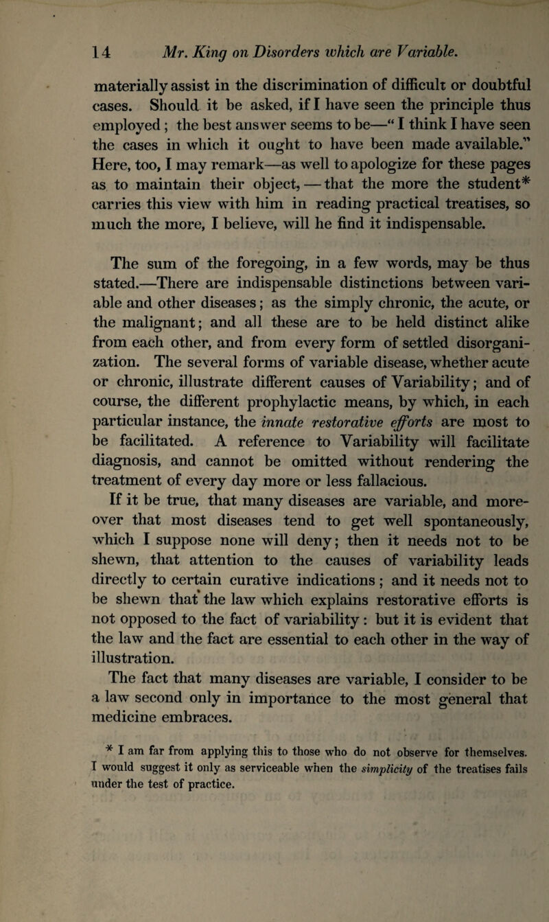 materially assist in the discrimination of difficult or doubtful cases. Should it be asked, if I have seen the principle thus employed ; the best answer seems to be—“ I think I have seen the cases in which it ought to have been made available. Here, too, I may remark—as well to apologize for these pages as to maintain their object,—that the more the student* carries this view with him in reading practical treatises, so much the more, I believe, will he find it indispensable. t The sum of the foregoing, in a few words, may be thus stated.—There are indispensable distinctions between vari¬ able and other diseases; as the simply chronic, the acute, or the malignant; and all these are to be held distinct alike from each other, and from every form of settled disorgani¬ zation. The several forms of variable disease, whether acute or chronic, illustrate different causes of Variability; and of course, the different prophylactic means, by which, in each particular instance, the innate restorative efforts are most to be facilitated. A reference to Variability will facilitate diagnosis, and cannot be omitted without rendering the treatment of every day more or less fallacious. If it be true, that many diseases are variable, and more¬ over that most diseases tend to get well spontaneously, which I suppose none will deny; then it needs not to be shewn, that attention to the causes of variability leads directly to certain curative indications ; and it needs not to be shewn that the law which explains restorative efforts is not opposed to the fact of variability : but it is evident that the law and the fact are essential to each other in the way of illustration. The fact that many diseases are variable, I consider to be a law second only in importance to the most general that medicine embraces. * I am far from applying this to those who do not observe for themselves. I would suggest it only as serviceable when the simplicity of the treatises fails ' under the test of practice.