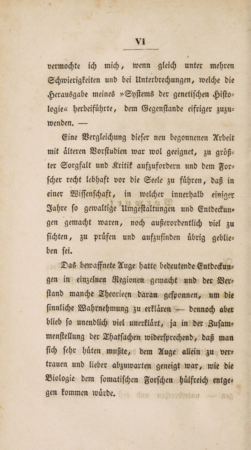 I VI \ oermod)te tcf; mid;, wenn gleid; unter mel;ren Scbwterigfeifen unb bei Unterbrechungen, weld;e bfc Verausgabe meinet »SpflemS ber genetifchen legte« l>erbeifüf>rte, bem ©egenjianbe eifriger wenben. — (Eine §5ergleid)ung btefer neu begonnenen Arbeit mit alteren SSorfiubien war wol geeignet, gu groß* ter Sorgfalt unb Äritif auf^uforbern unb bem gor^ fdjer red;t lebhaft oor bie Seele $u fuhren, baß in einer £8iffenfd)aft, in welcher innerhalb einioet h  i ;; S ■ - ' ^ 3af)re fo gewaltige Umgefialtungen unb ßntbedun* gen gemacht waren, nod; außerordentlich mel gu ftdjten, gu prüfen unb aufjuftnben übrig gebtie* ben fei* 2)aS bewaffnete 2Citge l;atte bebeutenbe ßntbedun- gen in einzelnen Siegionen gemalt unb ber Skr* |ianb manche Sl;eorie^n baran grfponnen, um bie ftnnlic&c SBabrnebmung §u erfldren — bennod) aber blieb fo unenblld; oiel unerfldrt, ja in ber Sufam- ntenjießung ber Sf)atfacl)en wiberfprecbenb, baß man ftd) fel;r bitten mußte, bem 2fuge allein ^u *>er* * trauen unb lieber abgu warfen geneigt war, wie bie S3iologie bem fomatifeben gorfd}en b^lfreicb entge¬ gen fommen würbe.