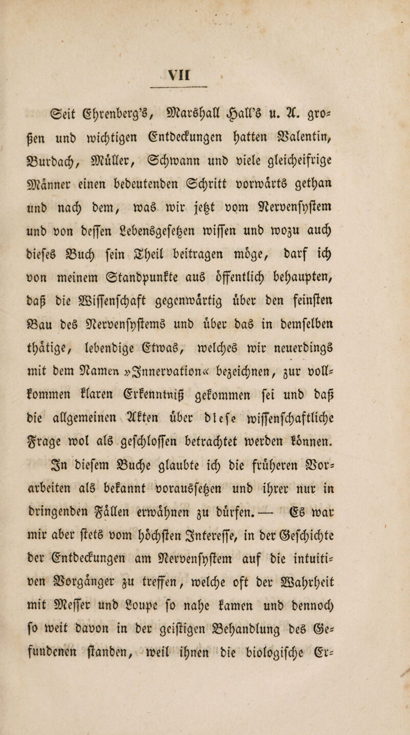 vir ©eit ßfyrenber^’S, SKarShaß $aß’S u. %. gro* ßen unb widmen ßntbecfungen Ratten Salentin, 93urbach, Mütter, @d)U)ann unb oiele gleicheifrige Banner einen bebeutenben Schritt oorwdrtS getfyan unb nad; bem, n)aS wir je|t oom Sfteroenfpfiem unb non beffen 2ebenSgefe|en wiffen nnb wo^u aud) biefeS 33ud) fein Sfyeit beitragen möge, barf id) non meinem ©tanbpunfte auS öffentlich behaupten, bap bie SSiffenfchaft gegenwärtig über ben feinften Sau beS üfteroenfpfiemS nnb über baS in bemfelben thatige, lebenbige (StwaS, welches wir neuerbingS mit bem tarnen »gnnernaffon« bezeichnen, gnr noll^ fommen flaren (Srfenntnip gefommen fei unb bap bie allgemeinen 2fften über blefe wijfenfchaftliche $rage wol als gefd)loffen betrachtet werben lonnen. Sn biefem Suche glaubte id) bie früheren SSor* arbeiten als befannt norauSfe|en unb ihrer nur in bringenben fallen erwähnen $u bürfen.— (SS war mir aber flefS nom hnchfien Snfereffe, in ber ©efd)ichte ber (Sntbecfungen am Siernenfpjiem auf bie intuitiv nen Vorgänger zu treffen, welche oft ber SBahrhcit mit Keffer unb Soupe fo nahe Camen unb bennod) fo weit banon in ber geifügen Sehanblung beS ©e- funbenen flanben, weil ihnen bie biologifd;e (Sr-