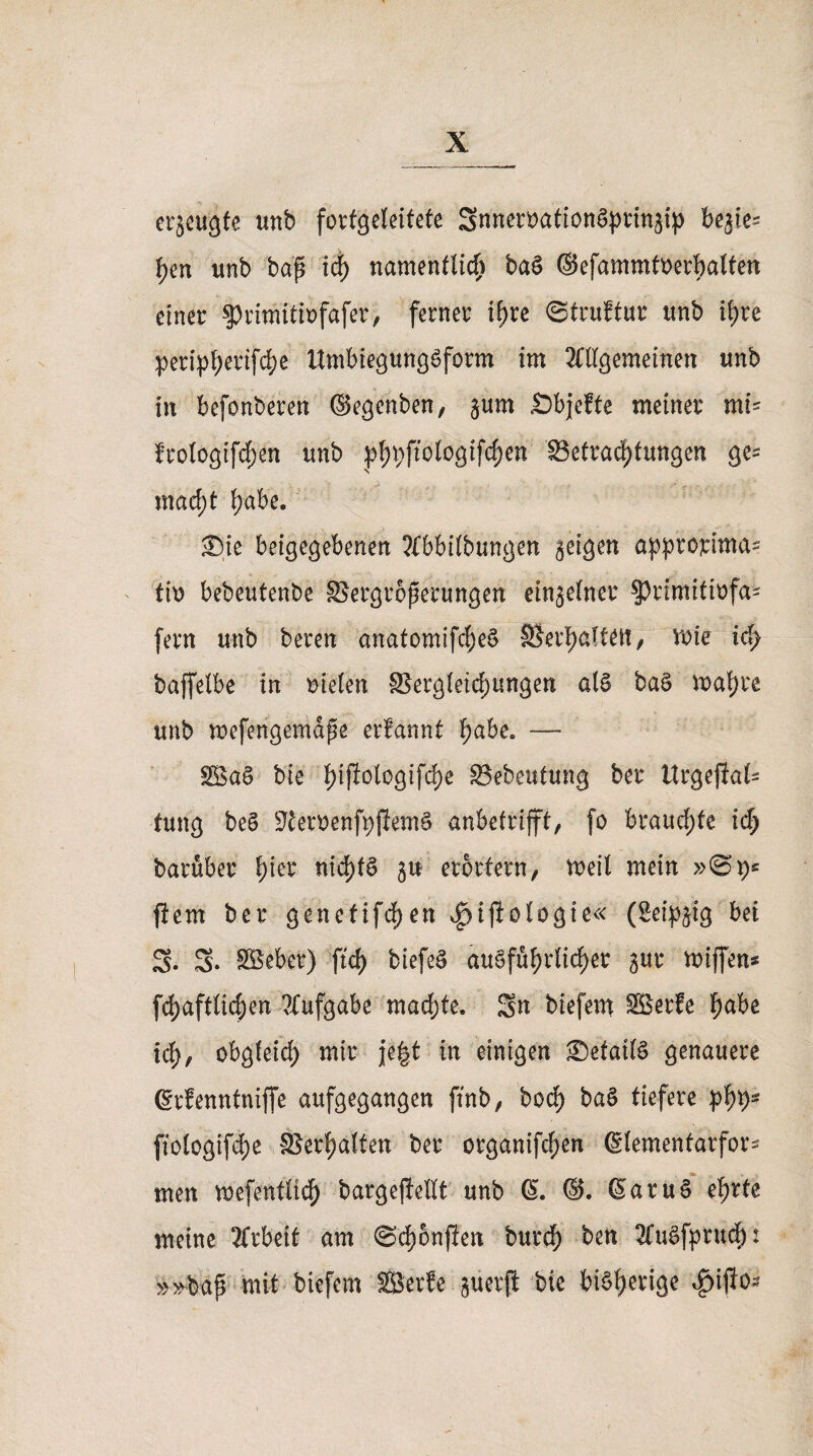 erzeugte unb forfgeleifete gnneroationSprtngip begie= f>en unb bap ich namentlich ba$ ©efammtoerbalten einer ^rimitiofafer, ferner ihre ©truftur unb ihre peripherifc^e UmbiegungSform im OTgemeinen unb in befonberen ©egenben, gum Sbjefte meiner mi= frologifd;en unb phPplogifchen Betrachtungen ge* macht habe. ®ie beigegebenen ?{bbi(bungen geigen approrima^ th> bebeutenbe SSergroperungen eingelner $rimitwfa* fern unb bereu anatomifcheS ©erhalten, rote id> baffelbe in mieten Begleichungen als baS wahre unb wefengemdpe erfannt habe. —* 28a§ bie hi$ologifd)e Bebeutung ber Urgepal- fung be§ StemnfpjiemS anbetrifft, fo brauchte ich barüber fykv nichts gtt erörtern, weit mein ftem ber genefifdf)en |)t|iologie« (Seipgtg bei 2. g. SBeber) ftd> biefeS ausführlicher gur wiffen* fchaftlicpen ?Xufgabe mad;te. Sn biefern Söerfe habe ich, obgleich mir je|t in einigen <Defatl§ genauere (Erfenntniffe aufgegangen ftnb, boq> baS tiefere phb~ fiologifche ©erhalten ber organifchen ßlemenfarfor* men wefentltch bargepettt unb @. SaruS ehrte meine Arbeit am ©chonpen burdf) ben 2lu§fprudf): »»bap mit biefern SBerfe guerft bie bisherige 4>ipo^