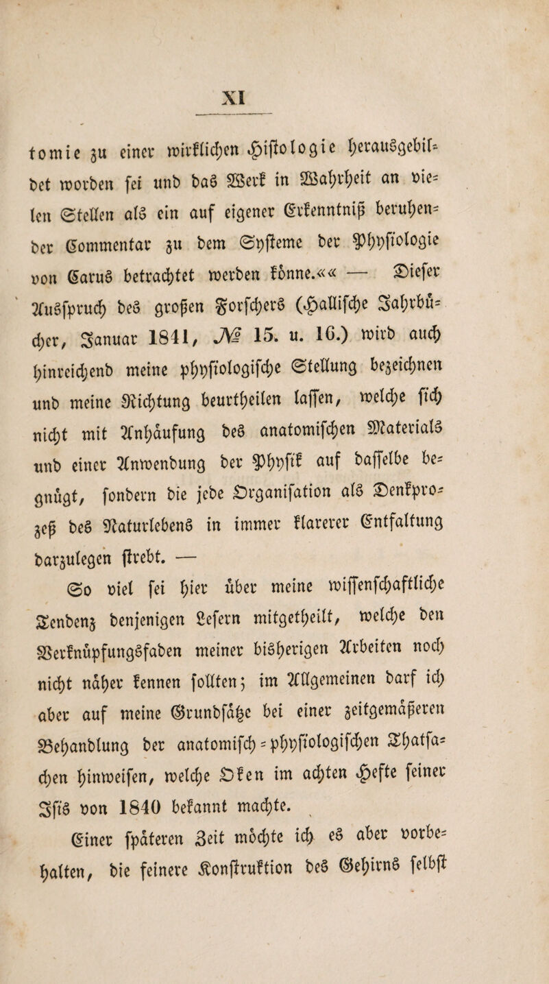 tomie ju einet wirftichen Jpifiolocjie t)et<ui§gebif= l>ct worben fei unb ba§ 2Betf in 2Baf)rf)eit an oie- len ©teilen als ein auf eigener Erfenntniß berufen- ber Gommentar ju bem ©pfferne ber §)i)pftologie non GaruS betrachtet werben fonne.«« — Siefer mi§fpruch beö großen gorfdjcrS (^>aUifdjc Sahrbu* eher, Januar 1841/ J^ß 15» u. IC.) wirb auch hinreidjenb meine ptjpfrolOQifcfjc ©tellung bezeichnen unb meine 91id)tung beurtheilen taffen, wetdje fleh nicht mit Anhäufung beS anatomifchen SRateriat« unb einer 3lnwenbung ber §3hpft? auf baffetbe be= gnugt, fonbern bie jebe £)cgani|ation als 2)enfpro* jep be§ iKaturtebenS in immer flarerer Entfaltung barjulegcn jlrebt. — ©o »iel fei h‘« “ber meine wiffenfd>aftlid;e Senbenz benjenigen Sefern mitgetheilt, weld;e ben SSerfnüpfungSfaben meiner bisherigen Arbeiten noch nicht naher fennen füllten; im allgemeinen barf id> aber auf meine ©runbfähe bei einer zeitgemäßeren Sehanblung ber anatomifch = phpTiotogifchen S(;atfa= d)en (jitttneifen/ welche Öfen im achten ^>efte feiner 2ft8 oon 1840 befannt machte. Einer fpateren Seit mochte ich e§ aber »orbe= hatten, bie feinere Äonflruftion be§ ©el)irn§ fetbft