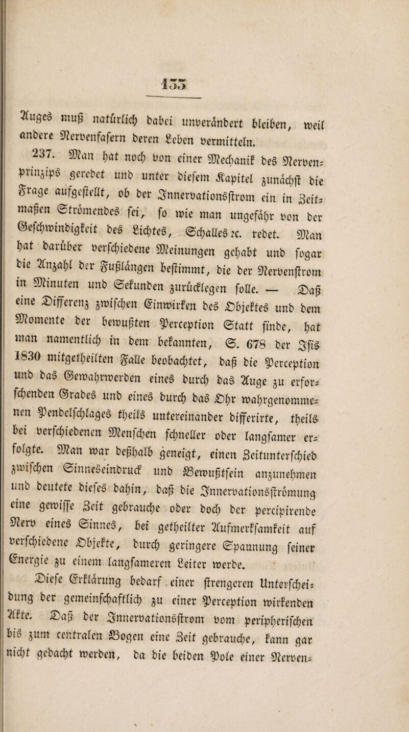 öliges muß natürlich babei unoeränbert bleiben, weil anbete 9?er»enfafern beren geben »ermitteln. 237. Statt bat noch »on einer Stecbamf be§ derbem bnnji^S strebet unb unter biefem .Kapitel junäcbfl bie Sfage «ufgefieHt, ob ber 3nner»ationb|7rom ein in Seit; maßen ©tromenbeg fei, fo wie man ungefähr »on ber ©ejcbminbigfeit be§ £ict>teS, ©cballeSte. rebet. fffian bat barfiber »erfebiebene Steinungen gehabt unb fogar bte 2fnjabl ber gußlängen beßimmt, bie ber Serbenfirom in Stinuten unb ©efunben jurücKegen folle. — Saß eine Sifferenj äroifefen ©inmtrfen be§ SbjeffeS unb bem Stomente ber bewußten Setcepfion Statt ft'nbe, bat man namentlich in bem beFannten, ©. 678 ber 3ff§ 1830 mitgetbeitten gatte beobachtet, baß bte ?)erception imb baS ©en>a&ru>erben eines burd) baS tfuge *u erfor, fc&enben ©rabeS unb eine« bureb baS £)hr mabrgenomme, nen $enbetfd)tageS fyeiW untereinanber bifferirte, tbeitS bei betriebenen ^enfd?en febnetter ober tangfamer er, folgte. 9J?an mar beßbatb geneigt, einen 3eitunterfd)teb gmtfeben ©inneSeinbrutf unb »ewuftfein an5unebmen unb beutete biefeS bal)tn, baß bte SnnetoationSjlrbmung eine gemiffe Seit gebrauche ober bod; ber percipirenbe ^ero etnea ©inneS, bei gereifter TtufmerFfamFeit auf fcerfebteoene £>bjeFte, bureb geringere Spannung feiner (Energie §u einem tangfameren Setter merbe. ®*re ©rFtarung bebarf. einer jtrengeren Unterfcbet, bung ber gememfebafftieb *u einer ?)erception »irfenben 7lfte. 3)aß ber Snneröatfonsjtrom oom peripberifeben bi'o ^um centraten S3ogen eine Seit gebrauche, Fann gar ntu)f gebucht merben, ba bie beiben ^)ote einer 3teroen,