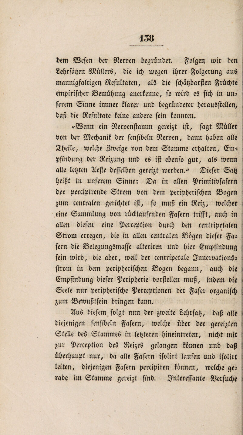 bem SBefen ber Serben begrüntet folgen wir bm ßef)rfd£en SJtullerS, bie id) wegen il;rer Folgerung au$ mannigfaltigen S^efultaten, als bie fcfyd^barffen grücbte empirifdjer S3emüi)ung anerfenne, fo wirb eS fid) in un; ferem ©inne immer flarer imb begrünbeter IjerauSffellen, bap bie Sfafultate feine anbere fein fonnten. *2Benn ein 9terbenffamm gereift ift, fagt Kuller bon ber SOtec^anif ber fenfibeln Serben, bann fyaben alle Steile, welche Smeige bon bem ©lamme erhalten, <£m« pftnbung ber S^ei^ung unb eS iff ebenfo gut, als wenn alle lebten 2lejte beffelben gereift werben. tiefer ©a§ beißt in unferem ©inne: £)a in allen 3)rimitibfafem ber perctpirenbe ©trom bon bem peripfyerifcfjen S3ogen gum centralen gerichtet iff, fo muß ein Steij, welcher eine ©ammlung bon rücflaufenben Safern trifft, auch in allen btefen eine 9)erception bureb ben centripetalen ©trom erregen, bie in allen centralen SSbgen biefer ga* fern bie 33elegungSmaffe altertren unb tner (£mpftnbung fein wirb, bie aber, weit ber centripetale SnnerbationS* ffrom in bem periffberifcben SBogen begann, aud) bie (Smpftnbung biefer $eripf)erie borffellen muß, tnbem bie i ©eele nur peri^f>erifd?e §)erceptionen ber gafer organifc^ gum SBenmßtfein bringen fann. 2fuS biefem folgt nun ber zweite ße^rfafc, baß alle btejenigen fenfibeln gafern, welche über ber gereiften ©teile beS ©tammeS in legieren ^ineintreten, nicht mit jur ^erception beS Stei^eS gelangen fonnen unb baff j überhaupt nur, ba alle gafern ifolirt laufen unb ifolirt leiten, biejenigen gafern percipiren fonnen, welche ge* rabe im ©lamme gereift ftnb. Sntereffante fBerfuc^e j