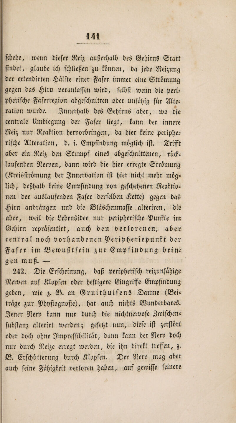 IH f$ef)e, wenn tiefer 9teij außerhalb be3 ©ehirn$ ©tatt fmbet, glaube tdf> fehliefien §u formen, ta jebe Verjüng ber ertenbirten v£>dlfte einer gafer immer eine (Strömung gegen tag £nrn veranlaffen wirb, felbff wenn bie pert^ pberifcpe gaferregion abgefcfjnitfen ober unfähig für 2(1 tes ration rourbe. Snnerpalb be3 ©epirnä aber, roo bie centrale Umbiegung ber gafer liegt, fann ber innere SReij nur SReaftion hervorbrtngen, ba l)ier feine peri^e- tifche Alteration, b. i. ©mpfmbung möglich ijf. Grifft aber ein Sieij ben (Stumpf etne§ abgefcpnittenen, rücf^ laufenben Heroen, bann wirb bie pier erregte (Strömung (JtretSjfromung ber Snnervation tft hier nicht mehr mogs lieh, befhalb feine ©mpftnbung von gefächenen Oveaftto^ nen ber auSlaufenben gafer berfelben Mette) gegen ba£ 4Mrn anbrangen unb bie 33ld$chenmaffe alteriren, bie aber, weil bie SebenSibee nur peripperifche fünfte im ©epirn reprdfentirt, auch ben verlorenen, aber central noch vorpanbenen ^erippertepunft ber gafer im SBewußtfetn §ur ©mpfinbung brin¬ gen muß. — 242. £)te ©rfepetnung, bag peripherifch reijunfdpige Nerven auf Klopfen ober heftigere ©ingriffe ©mpft'nbung geben, wie j. 33. an ©ruitpuifenS £)aume (33et* trage jur ^ppftognofte), pat auch nichts SBunberbareS. Sener 92erv fann nur burch bie nieptnervofe Swifcpens fubjfanj alterirt werben; gefegt nun, biefe ift gerffort ober hoch ohne Smprefftbilitdt, bann fann ber Sfterv hoch nur burch ^Rei^e erregt werben, bie ihn bireft treffen, 5. 33. ©rfepütterung burch Klopfen. £)er 92erv mag aber auch feine gdhigfeit verloren paben, auf gewiffe feinere