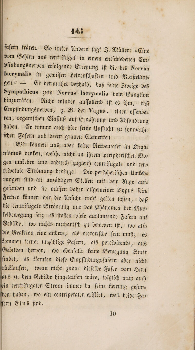 I 48 fofern träfen. So unter tfnbern fagt 3. «Külter: »eine eom ©eßitn au« centrifugal in einem entfdßiebcnen pfi'nbunggneröen erfolgenbe Erregung iß bie beS Nervus lacrymalis in genuffen Seibenfcßaften Unb ffiorßellun. gen. — @r »ermüdet beßßalb, baß feine Sweige be« Sympathicus jum Nervus lacrymalis Dom ©anglion ßinjuträten. Stießt minber auffadenb ift cg ißm, baß ©npfinbunggnetöen, ä- S5. ber Vagus, einen offenbar ren, organifeßen (Einfluß auf ©tnäßtung unb 2lbfonbrung haben. <§r nimmt auch hier feine Sußucßt ju fpmpatßi. fcfjert ga|ern unb bereit grauen ©erneuten. SBir tonnen ung aber feine Steroenfafer im £)rga. uigmug benfen, vocicfc nicht an ihrem petipßerifchen Söo. gen umfehre unb baburch augleicß centrifugaie unb cen. tripetaie Strömung bebinge. £)te petipherifchen Umfei). ntngcn ftnb an unjähligen Stellen mit bem 2fuge auf. gefunben unb fte mtijfen baßer aligemeiner Sppug fein, gerner tonnen mir bie 2fnfrcbt nicht getten taffen, baß bie centrifugaie (Strömung nur bag Phänomen bet 9Jlu$i fetberoegung fei; eg ßoßen tncle augtaufenbe gafern auf ©ebiibe, wo nicht« meeßanifeb $u bewegen iß, wo aifo bie Steaffton eine anbere, a!« motorifeße fein muß; eg Kommen ferner unjoßlige gafern, als percipirenbe, au« ©ebilben ßeroor, wo ebenfalig feine Bewegung Statt finbet, e« tonnten biefe ©mpft'nbunggfafetn aber nicht Ir it cf laufen, wenn nicht juuor biefelbe gafer Bern «gnrn |au« ju bem ©cbilbe ßingeiaufen märe, folglich muß auch ein centrifugaler Strom immer ba feine Steifung gefun. hen haben, wo ein cenfripetaler erißirt, weil ha'be gas fern (fing ftnb. 10