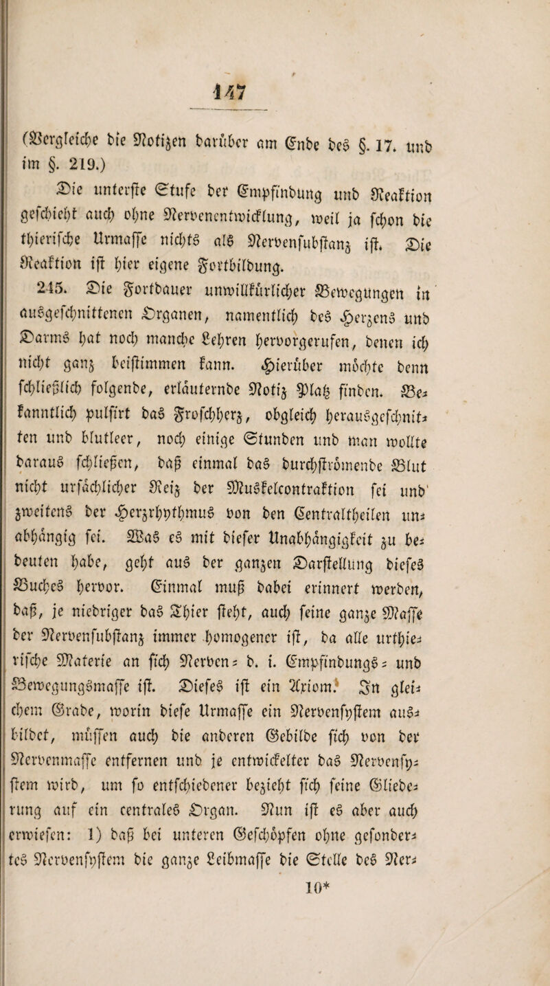 447 (Serglefc&e bie 9Mjen ban'ibcr am ©nbe beS §. 17. tmb im §. 219.) £ie unferfte Stufe bet (^mpfmburtg tmb Üveaftion gejcbtcbt attcl> ohne Sfteroencntmicflung, meil ja fchon bie tl)imfd)e ttrmaffe nid)t§ a 16 9kemnfubjtang tjt* £>U Öteaftion ift hier eigene gertbilbung. 245. £>ie gortbauer unmitlfürlid;er ^Bewegungen in auSgefchnittenen Organen, namentlich be6 dpergenS tmb ®arm§ hat nod) manche Sehren heroorgerufen, betten id) nid;t ganj beijtimmen hm. hierüber mochte beim fchlieplicb folgenbe, erläuternbe 9?otig 93lah ftnben. SBe^ fanntlid) pulfirt baS grofchherg, obgleich b^auSgefdmit* ten tmb blutleer, nod; einige (Stunben tmb man wollte baraug fchliepen, bap einmal ba§ burehftrbmenbe S5lut nicht urfad;lid;er ber SRuöfelcontraFtion fei tmb' zweitens ber $ergrhpthmuS Don ben ©entraltfeilen im* abhdngtg fei. 2BaS e3 mit biefer Unabhängigkeit gu be* beuten fyabe, geht auS ber gangen £)arjtellung biefeS &3ucbe§ h^or. Einmal mup babei erinnert werben, bap, je niebriger ba£ ^hfer fleht, aud; feine gange Sftajfe ber 9?ert>enfubjhang immer -homogener ift, ba alle urthie^ rifche Materie an ftch Serben * b. i. ©mpfinbungS s unb iBemegungSmaffe ift. £>tefe$ ijt ein Wom? Sn glen ehern ©rabe, worin biefe ttrmaffe ein ÜJZeroenfpftem aus* hübet, muffen auch bie anberen ©ebilbe ftch oon ber Steroenmaffc entfernen unb je entwickelter ba£ Steroenfp; fern wirb, um fo entfehiebener begieht ftch feine ©lieber rung auf ein centrales* £)rgan. S?un ift e6 aber auch erwtefen: 1) bap bet unteren ©efd;opfen ohne gefonber* tcB üftcroenfpftem bie gange Setbmaffe bie Stelle be£ 9ier* 10*