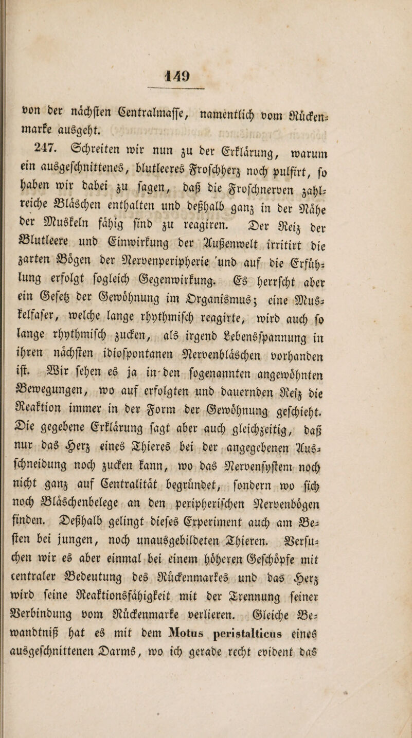 »on ber n<5cf>|ien ßentralmuffe, namentlich oom Kiicfen= marfe auSgeht. 247. 0cf;retfen wir nun gu ber (Haruns, warum ein au3gefchnittene$, blutleeres ^rofdjherg noch pulfirt, fo haben wir babei gu jagen, bap bie grofdjneroen gabU reidje Blasen enthalten unb bepbalb gang tn ber 9?dbe ber SDtuSbeln fähig ftnb gu reagiren. X)ev $eig ber blutleere unb Ninwirfung ber 2tufjenwelt irritirt bie garten Bogen ber üKeröenperipberie unb auf bie grfäb* lung erfolgt fogleicb ©egenwi.tfung. Ns fyenfcfyt aber ein Nefeh ber ©ewohnung im $>rgani$mu$$ eine Whi$* felfafer, welche lange rhpthmifch reagirte, wirb auch fo lange rbptbmifcb guefen, als irgenb SebenSfpannung in ihren nachfien ibiofpontanen BeroenbldScben Oorhanben ijl. 2öir fehen eS ja imben fogenannfen angewohnten Bewegungen, wo auf erfolgten unb bauernben Üceig bie ^eaftion immer in ber gorm ber ©ewohnung gefehlt. ^)ie gegebene Nrflarung fagt aber auch gleichgeitig, baß nur baS ^>erg eine§ £hieree> bei ber angegebenen %\\§* fchneibung noch guefen fann, wo baS Sfamnfpjfem nod) nicht gang auf Neutralität begrünbet, fonbern wo fleh noch BldSchenbelege an ben peripberifchen S^eroenbogen ftnben. £)eßbalb gelingt biefeS Nrperiment auch am Be^ jfen bei jungen, noch unauSgebilbeten gieren. Berfu^ chen wir eS aber einmal bei einem höheren Nefdwpfe mit centraler Bebeutung be§ SfcücFenmarfeS unb baS c£>erg wirb feine SKeaftionSfdbigfeit mit ber Trennung feiner Berbinbung oom S^iufenmarfe verlieren. Gleiche Be? wanbtniß h<*t eS mit bem Motus peristalticus eines audgefd>nittenen £>armS, wo ich gerabe recht embent baS