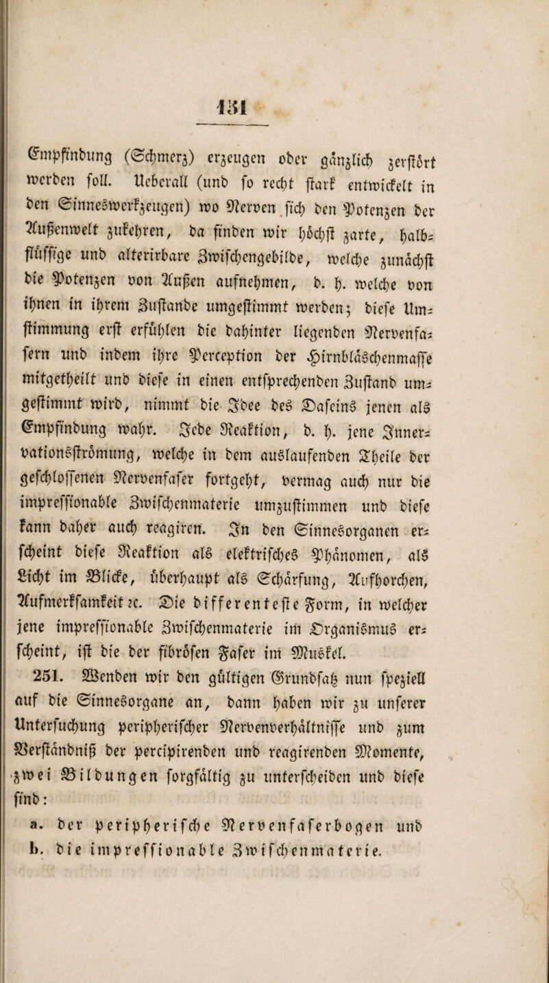 @mpfmbung ((Schmerg) erzeugen ober gdnglicf) ^erff&rt werben foll. Ueberatl (unb fo recht ftarf entwicfelt in ben (SimieSwerFgeugen) wo Heroen ftd> ben ^otengen ber Außenwelt gufepren, ba ftnben wir l;od;f! garte, fliifft^e unb alterirbare äwifchenge&itbe, weld;e gundchft bie $otengen oon Zufien aufnehmen, b. h- welche oon ihnen in ihrem Sujtanbe umgeftimmt werben; tiefe Um« fhmmung erfi erfühlen bie bahinter liegenben jfteroenfa* fern unb inbem ihre ^erception ber f)irnbldSd;enma|Te mitgetfyeilt unb tiefe in einen entfpreepenben Sujtanb um¬ geftimmt wirb, nimmt bie S'oee beS OafeinS jenen als @mpftnbung wahr. Sebe Sieaftion, b. h- jene Snner- oationSffromung, welche in bem auSlaufenben 2heile ber gesoffenen 9?eroenfajer fortgeht, oermag auch nur bie imprefftonable Swifchenmaterie umguftimmen unb tiefe fann baher auch reagiren. Sn ben (Sinnesorganen er* fcheint tiefe bReaftion als eleftrifd)eS Gnomen, als Sicht im 35 liefe, überhaupt als (Schärfung, 2Cuftorchen, Tfufmerffamfeit?c. Oie bifferentejte §orm, in welcher jene imprefftonable Swifchenmaterie im Organismus er^ fcheint, iff bie ber ftbrofen gafer im CDtuSfel. 251. SBenben wir ben gültigen ©runbfafc nun fpegtell auf bie (Sinnesorgane an, bann höben wir gu nuferer Unterfuchung peripperifcher Steroenoerhaltniffe unb gum 33erftdnbniß ber percfpirenbeit unb reagirenben Momente, •gwei Gilbungen forgfaltig gu itnterfcheiben unb biefe ftnb: a. ber peripherifd)e Heroenfaferbogen unb b. bie impreffionable 3wifcpenmaterie.