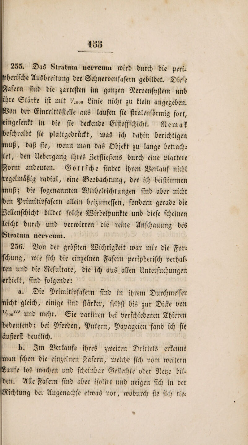 255. T>a§ Stratum nerveiim vx>trb fcntrcf) bte perte ^ertfd^e Ausbreitung ber 0el)nen>enfafern gebilbet. £)iefe afern finb bie jartejlen im ganzen 9ter»enfpj*em unb i)U ©tdrfe ijt mit V2000 Sinie nicht ju Kein angegeben. on ber drintrittSflelle aus laufen fte flralenformig fort, ingeicnft in bie fte becfenbe ^iffofffcbicbt. 0£emaf efchreibt fte plattgebrficft, roaS ich bal)tn berichtigen uß, baß fte, voenn man ba§ £)bjeft ju lange betrach- et, ben Uebergang ihre» SerfliefjcnS burch eine plattere orm anbeufen. ©ottfcfye ftnb et ihren Verlauf nicht egelmdfig rabiat, eine ^Beobachtung, ber ich beiftimmen uß; bte fogenannten SBirbetricbtungen ftnb aber nicht en $)rtmitibfafern allein bet^umejfen, fonbern gera.be bie Sellertfchicht bilbet folche SBirbelpunfte unb biefe fcheinen leicpt bitrd) unb »erwirren bte reine Anfchauung beS IStratnm ncrvcum. 256. SSon ber groften 2Bicf>tigFeit mar mir bte Jor* 'chung, rote ftd) bie einzelnen Jafern pertppevifd) »erbäte en unb bie S^efultafe, bie id) aus.allen Hnterfuchungen »hielt, ftnb folgenbe: a. £)te 5>rtmi11'r>fafern ftnb in ihrem £)urchme(fer mtd)t gleich, einige ftnb ffarfer, felbft bte jur £icfe »on l/7oo'“ unb mehr. 0ie »andren bei »erfchtebenen 2l)tcrcn ebeufenb; bei 9)ferben, Rittern, Papageien fgnb ich ft$ ußerjt beutlfdh. b. Snt Verlaufe fhreS ^weiten Drittels ernennt tan jehon bie einzelnen Ja fern, roelche ftd) »out weitem mufe fo$ machen unb febeinbar Geflechte ober 9?cge bite )en. Alle Jafern ftnb aber tfofirt unb neigen ftd) in ber iichtung ber Augenachfe etwas »or, woburch fte ftd) fies