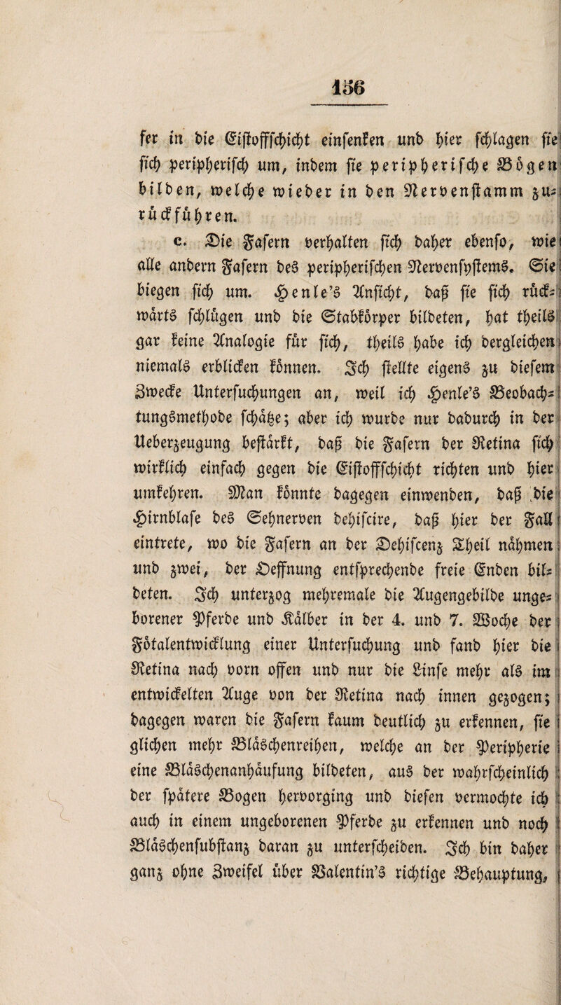 fer in bte einfenfen imb bter fragen fte ficb peripberifcb um, inbem fte peripberifcpe Bogen hüben, meiere mieber in ben ^eroenfamm §us rücf führen. c. £>ie gafern Verhalten fich baber ebenfo, mie alte anbern gafern beS pertpb)ertfd)en ^eroenfpfemS. ©ie biegen fiep um. 4>enle’£ bap fte fiep rücf- wdrtg fcblttgen unb bte ©tabforper bilbeten, pat tbeil§ gar feine Analogie für fich, tbeil§ habe tef) Dergleichen niemals erbftefen fonnen, Scp feilte eigene §u biefem Swecfe Unterfucbungen an, meil ich $enle’§ Beobacb-i tungSmetpobe fcpdpe; aber id) mürbe nur babureb in ber tleber^eugung befdrft, bap bte gafern ber Stetina fiep mirflicb einfach gegen bte @iffofffcbicbt richten unb b^r umfebren. 2D?an fbnnte bagegen etnmenben, bap bte 4?irnblafe be3 ©epneroen bebifeire, bap pier ber galli eintrete, mo bie gafern an ber £)ebtfcen§ Zfyeil nahmen unb gmei, ber £)effnung entfptecpenbe freie (Snben bik beten. Scp unterzog mebremale bie 2Cugengebtlbe unge* borener Pferbe unb halber in ber 4. unb 7. Sgocpe ber gotalentmicflung einer Unterfuchung unb fanb pter bte Retina nach oorn offen unb nur bte ßinfe mehr al§ im entmi(fe(ten 2Cuge oon ber Siettna nach innen gezogen; bagegen maren bte gafern faum beutlicb ju erfennen, fte glichen mehr BldScpenreiben, melcpe an ber Peripherie eine BldScpenanbaufung bilbeten, aus ber maprfcbeinltcb ber fpdtere Bogen peroorgtng unb tiefen oermochte ich : auch in einem ungeborenen Pferbe §u erfennen unb noep 1 Bld^cpenfubfanj baran unterfebeiben. Sch bin baber rl gan§ ohne Zweifel über ^alentin’a richtige Behauptung, j