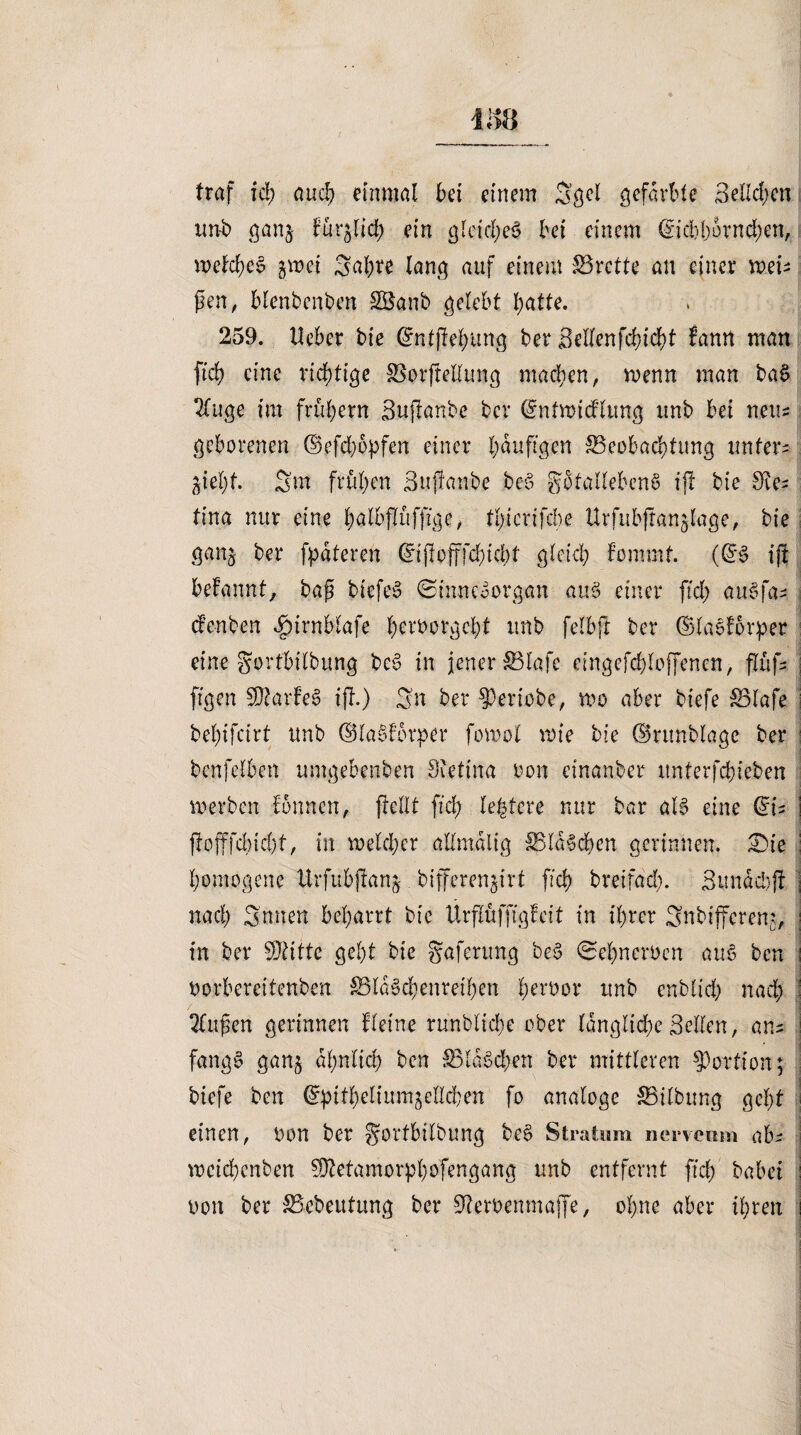 traf ich auch einmal bei einem Sgcl gefärbte 3eHcl;en un-b ganj für^lid) ein gleichet bei einem (fiebborneben, welches? %\vei 3af)te lang auf einem Brette an einer mU fen, blenbenben Sßanb gelebt batte. 259. lieber bie Gmtjtehung ber Sellenfchicht bann man ficb eine richtige SSorftellung machen, wenn man ba§ 2(uge im frühem Sujtanbe ber (ümtwidlung unb bei neu* geborenen @efd)opfen einer b^Ü’gm £3eobad)titng untere giel)t. Sm frühen Sujtanbe be§ gotallebenö ift bie 9ie* tina nur eine hntbflüffige, tl/icrifcbe Urfubftan^lage, bie ganj ber fpateren (inftojtfchicbt gleich fommt. ((£§ ift hefonnt, bap biefes? ©inneoorgan au 3 einer [ich aubfa¬ den ben ipirnblafe hernorgeht unb felbjr ber ©laeforper eine gorfbilbung be§ in jener SBlafe cingefdjloffenen, flüf- j figen SDtarfeS ift.) Sn ber ?)eriobe, roo aber biefe S3lafe j bel)ifcirt unb ©labdorper fomol roie bie ©runblage ber : bcnfclben umgebenben Sietina non einanber unterfchieben werben tonnen, ftellt fich legiere nur bar al§ eine du j ftofffd)id)t, in meid;er allmalig 5BlaSd)cn gerinnen. £>ie ; homogene llrfubfran^ bifferen^irt [ich breifad). Sun ad: ft j nad) Snnen beharrt bie Ürflüfffgfeit in ihrer Snbiffcreu), in ber Sftitte geht bie gaferung be§ 0el)neroen au§ ben i oorbereitenben £3la§d)enreil)en t;ert>or unb enblid) nad) j 2tupen gerinnen Heine runbliche ober langlid)e Bellen, an^ ! fang§ gan^ ähnlich ben S3laSd;en ber mittleren Portion; biefe ben (Spithelium^ellchen fo analoge Gilbung gel)t einen, oon ber ^ortbilbung be§ Stratum nerveum ab- mcichcnben $Mamorpl)öfengang unb entfernt fiel) habet j üon ber SSebeutung ber Steroemnafje, ohne aber ihren i