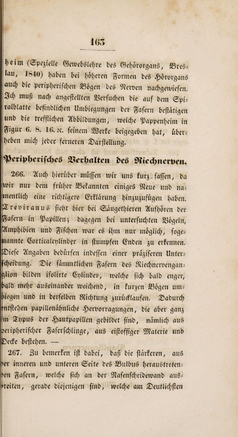 fyciin (©pe^telle ©emeb3lef)rc be$ ©ehororganS, ^öve^ röu' *^40) työben bei fyöfyeren gönnen be$ $6rorgan§ nticf) bie peripherijcben $B6gen be3 Heroen nachgemiefen. W muP ungeteilten SSerfudben bie auf bem 0pn ralblatte bcftnbltchen Umbiegungen ber gafern bcjldftgcn ttnb bte trefflichen 3(bbilbungen, melche ^Pappenhcim in gigur 6. 8. 16. k. feinem SQ&erfe beigegeben hat, über; beben mich jeber ferneren !5ar|Mlung. tyeiipiyettfdycä »erwarten fccö SKte$ncmit< 266. 2Cucf) hierüber muffen mir un3 fur*,faffen, ba mir nur bem früher Gebannten einiget 9?eue unb na¬ mentlich eine richtigere (Mldrung binjujuffigen höben. £reoiranuv ffeht hier bei Saugetieren SCufh’bren ber gafern in Rapiden; bagegen bet unterfuchten Mogeln, Amphibien unb gifche-n mar eS ihm nur möglich, foge- nannte dorticalcplinber in jhunpfen @nben ^u erfennen. pie)e Angaben bebürfen inbeffen einer prdjiferen Untere Reibung. £)te fammtlichen gafern be3 S'iiechneroengan- ^lion bilben ifolirte @pltnber-, »eiche ftch halb enger, balb mehr auSeinanber meichenb, in finden $B6gen um> biegen unb in berfeiben Siichtung jurücflaufen. ^aburch mtftehen papillendhnliche 4)eroorragungcn, bie aber gan§ Im £ppu§ ber .§autpapilfen gebilbet fmb, nämlich au§ beripherifcher gaferfchltuge, aus eijfofftger Materie unb SDecfe begehen. — 267. 3u bemerfen ifl habet, bap bie flaueren, aus >er inneren unb unteren ©eite be3 35ulbu§ b^’öuStreten- i>en gafern, melche ftch an ber 9tafenfcheibemanb au^- »retten, gerabe biejenigen fmb, melche am £>eutlichj!en