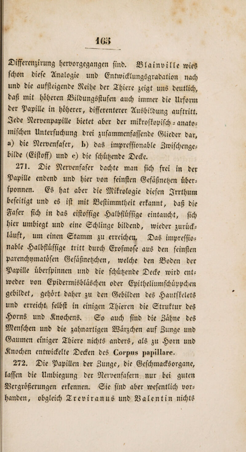 IGi> ©tfferenatrung &cr»orgegangen fmb. SBIaintnllc nne§ fc^on tiefe Analogie unb ©ntwieflfongögrabation nad) unb bie aufjleigenbe Sieibe ber Spiere jeigt un$ beutltt, mit i;o£;eren :33ilbung3jlufen auch immer bie Urform ber tyayiUc in t)bt)mx, bifferenterer 2tu3bilbung auftritt. Sebe Wcnenpapitte bietet aber ber miFroffopifcb s anato; mitten Unterfuc&ung brei jufammenfaffenbe ©lieber bar, a) bt'e 9?eroenfafer, b) ba$ imprefffonable 3n>ifd;enge- bilbe (©ijloff) unb c) bie fcbu§enbe £)ecfe. 271. £>ie üftemnfafer tad;te man fkb frei in ber Papille enbenb unb fyer oon feinten ©efdfme&en uber= tponnen. ©§ b^t über bie SliiFrologte tiefen Srrtbum bejeifigt unb e§ ift mit &3ejnmmtbeit erfannt, bap bie S^jer ffcb in baS eijfoffige $albffäfftge eintaudjt, fiel) l)iev umbiegt unb eine Schlinge btlbenb, mieber jurücf^ lauft, um einen Stamm $u erreichen, £>a§ imprefftos nable ^albflüfffge tritt burd; ©rofmofe auf? bert feinjlen parenebpmatofen ©efdgnegcben, melcbe ben ©oben ber Papille überfpinnen unb bie fd)%nbe £>ecfe wirb ent* meber bon ©pibermi§bla£>d;en ober ©pitbeliumfd)iippd;en gebtlbet, gebort bal;er ju ben ©ebilbert be3 ^autffeletS unb erreicht felbft in einigen Spieren bie Struftur be$> ^)orn§ unb $nocben§. (So auch fmb bie Buhne bc§ 9)?en|cben unb bie jabnartigen SBdrjcben auf Bunge unb ©aumen einiger Sbiere nichts anberS, al£ 511 £orn nnb •Knochen entroicfelte S>ecfen be$> Corpus paplllare. 272. £)ie Rapiden ber Bunge, bie ©efcbmacFSorgane, faffen bie Umbiegung ber S^eroenfafern nur bei guten SSergrbferungen ernennen. Sie fmb aber roefentlid; oors banben, obgleich Sreoiranuö unb Valentin nichts