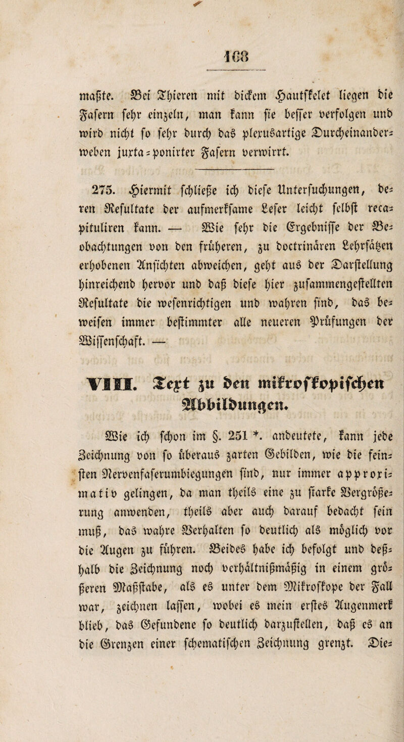 ICO maßte. 33ei Spieren mit tiefem dpautffelet liefen tie gafern fefyr einzeln, man fann fie beffer verfolgen mit mirt nicht fo fet?r turch tag plent^ariige ^urcheüianters meben jurtasponirter gafern Dermirrt. 275. hiermit fließe ich tiefe Unterfliegungen, te^ ren 3tefultate ter aufmerffame £efer leicht felbff reca- pituliren fann. — 3Bie fel)r tie (£rgebniffe ter 35e^ obact)tungen Don ten früheren, ju toctrindren Sef>rfd^en erhobenen 2lnfichten abmeichen, geht aug ter £>ar|Mung hinreichent heroor unt tag tiefe hier ^ufammengejtellten Sfcefultate tie mefenrtchtigen mit mähren fint, tag be- meifen immer bejtimmter alle neueren Prüfungen ter SBiffenfäbaft. — VISI. £eyt jm Öen mifroffpjnfdjett Sfblnl&Mnßcit. 3Bie ich fchon im §. 251 *. anteutete, fann jete Seichnung Don fo uberau^ garten ©ebilben, mie tie fein- jten ^eroenfaferumbtegungen fint, nur immer approrB matiD gelingen, ta man theiB eine gu jtarfe Vergröße¬ rung anmenben, theiB aber auch tarauf betacht fein muß, tag mähre Verhalten fo teutlich aB möglich Dor tie 2(ugen ju fuhren. Veiten habe ich befolgt unt teß- halb tie Seichnung noch oerbdltnißmdßig in einem grö¬ ßeren SJtaßftabe, aB eg unter tem SOtifroffo^e ter galt mar, zeichnen lajfen, mobei eg mein erfteg Ttugenmerf blieb, tag ©efuntene fo teutlich tarjufteOen, taß eg an tie ©ren$en einer fcbematifchen Seichnung grenzt. £>te^