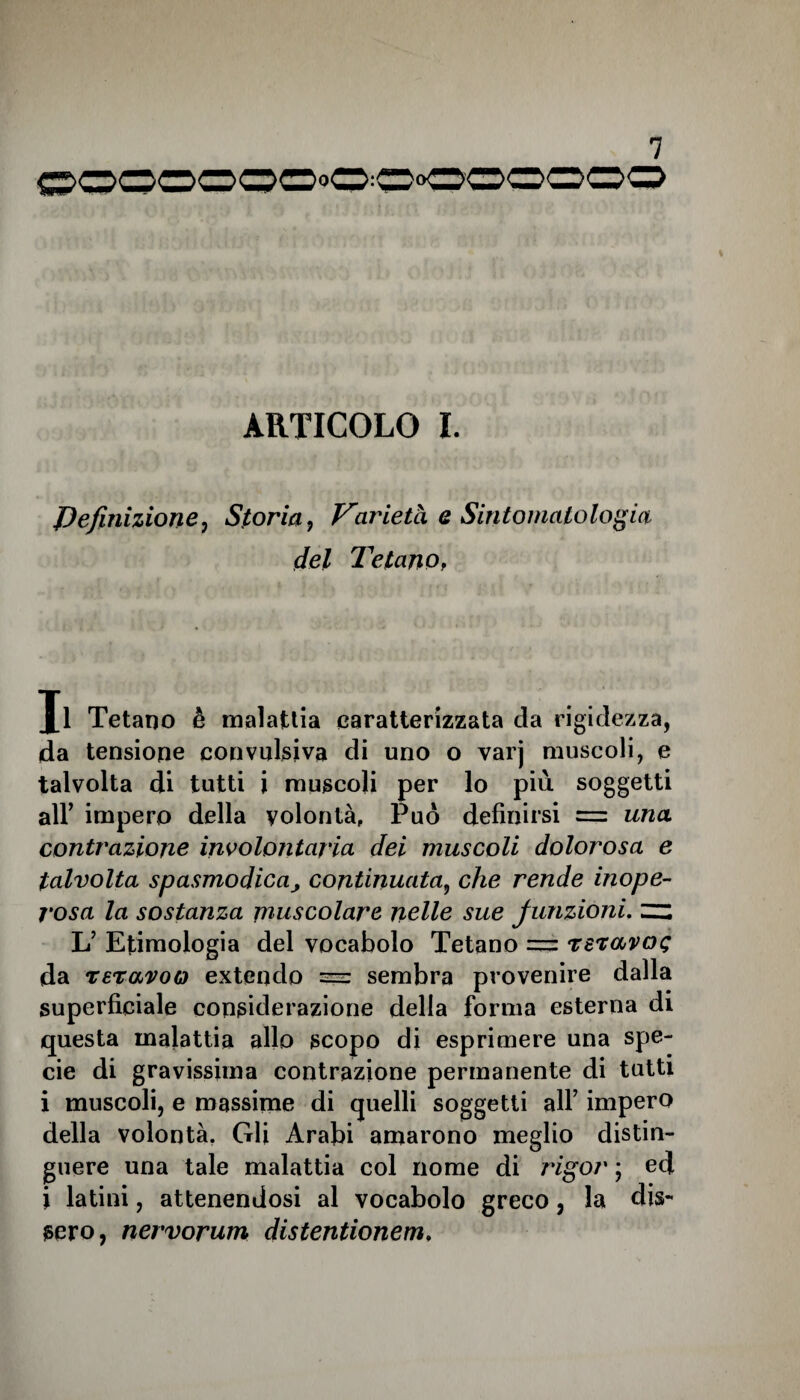 ooooooooooooooo ARTICOLO I. definizione, Storia , Varietà e Sintomatologia del Tetano, Jl Tetano è malattia caratterizzata da rigidezza, da tensione convulsiva di uno o varj muscoli, e talvolta di tutti i muscoli per lo più soggetti all’ impero della volontà. Può definirsi = una contrazione involontaria dei muscoli dolorosa e talvolta spasmodicacontinuata, che rende inope¬ rosa la sostanza muscolare nelle sue funzioni, zz L’ Etimologia del vocabolo Tetano = Tevavcn; da reravoo extendo sembra provenire dalla superficiale considerazione della forma esterna di questa malattia allo scopo di esprimere una spe¬ cie di gravissima contrazione permanente di tutti i muscoli, e massime di quelli soggetti all7 impero della volontà. Gli Arabi amarono meglio distin¬ guere una tale malattia col nome di rigor ; ed i latini, attenendosi al vocabolo greco, la dis¬ sero, nervorum distentionem.