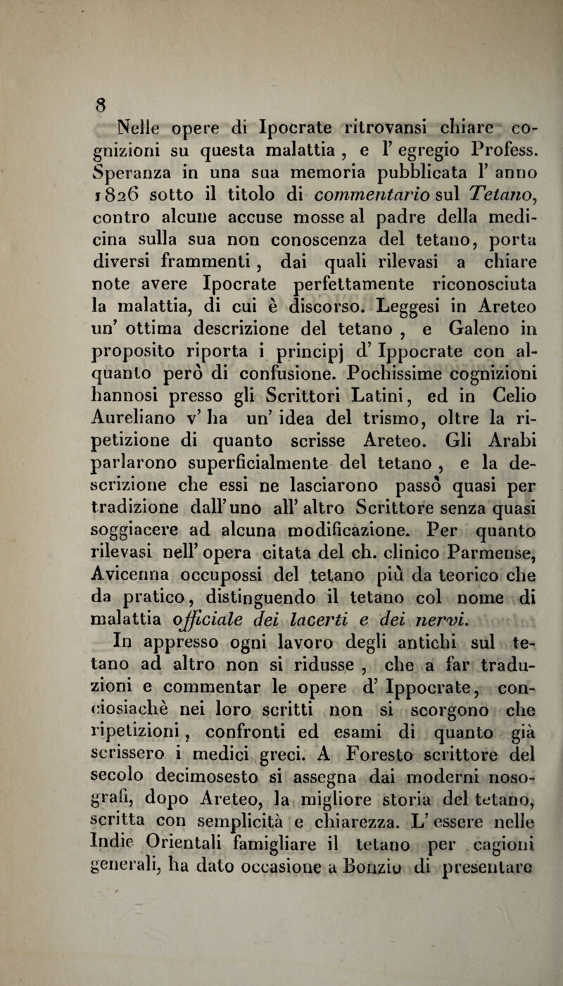 Nelle opere di Ipocrate ritrovansi chiare co¬ gnizioni su questa malattia , e P egregio Profess. Speranza in una sua memoria pubblicata P anno 1826 sotto il titolo di commentario sul Tetano, contro alcune accuse mosse al padre della medi¬ cina sulla sua non conoscenza del tetano, porta diversi frammenti, dai quali rilevasi a chiare note avere Ipocrate perfettamente riconosciuta la malattia, di cui è discorso. Leggesi in Areteo un’ ottima descrizione del tetano , e Galeno in proposito riporta i principi d’ Ippocrate con al¬ quanto però di confusione. Pochissime cognizioni hannosi presso gli Scrittori Latini, ed in Celio Aureliano v’ ha un’ idea del trismo, oltre la ri¬ petizione di quanto scrisse Areteo. Gli Arabi parlarono superficialmente del tetano , e la de¬ scrizione che essi ne lasciarono passò quasi per tradizione dall’uno all’altro Scrittore senza quasi soggiacere ad alcuna modificazione. Per quanto rilevasi nell’ opera citata del eh. clinico Parmense, Avicenna occupossi del tetano più da teorico che da pratico, distinguendo il tetano col nome di malattia officiale dei lacerti e dei nervi. In appresso ogni lavoro degli antichi sul te¬ tano ad altro non si ridusse , che a far tradu¬ zioni e commentar le opere d’ Ippocrate, con- ciosiachè nei loro scritti non si scorgono che ripetizioni, confronti ed esami di quanto già scrissero i medici greci. A Foresto scrittore del secolo decimosesto si assegna dai moderni noso- grafi, dopo Areteo, la migliore storia del tetano, scritta con semplicità e chiarezza. L’essere nelle Indie Orientali famigliare il tetano per cagioni generali, ha dato occasione a Bonziu di presentare