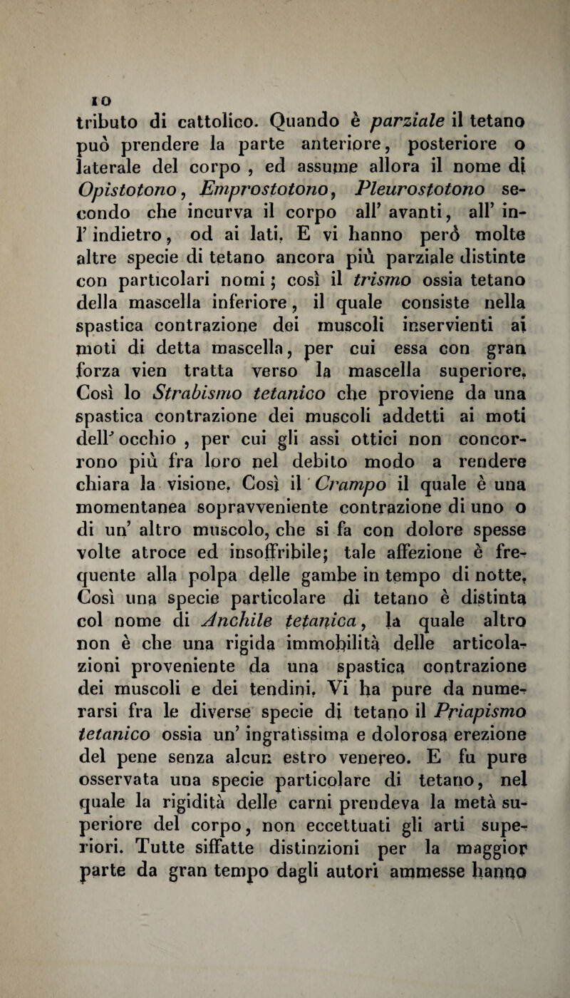 IO tributo di cattolico. Quando è parziale il tetano può prendere la parte anteriore, posteriore o laterale del corpo , ed assume allora il nome di Opistotono, Emprostotono, Pleurostotono se¬ condo che incurva il corpo air avanti, all’ in- T indietro, od ai lati, E vi hanno però molte altre specie di tetano ancora più parziale distinte con particolari nomi ; così il trismo ossia tetano della mascella inferiore, il quale consiste nella spastica contrazione dei muscoli inservienti ai moti di detta mascella, per cui essa con gran forza vien tratta verso la mascella superiore. Così lo Strabismo tetanico che proviene da una spastica contrazione dei muscoli addetti ai moti delE occhio , per cui gli assi ottici non concor¬ rono più fra loro nel debito modo a rendere chiara la visione, Così il Crampo il quale è una momentanea sopravveniente contrazione di uno o di un’ altro muscolo, che si fa con dolore spesse volte atroce ed insoffribile; tale affezione è fre¬ quente alla polpa delle gambe in tempo di notte, Così una specie particolare di tetano è distinta col nome di educhile tetanica, la quale altro non è che una rigida immobilità delle articola¬ zioni proveniente da una spastica contrazione dei muscoli e dei tendini, Vi ha pure da nume¬ rarsi fra le diverse specie di tetano il Priapismo tetanico ossia un’ ingratissima e dolorosa erezione del pene senza alcun estro venereo. E fu pure osservata una specie particolare di tetano, nel quale la rigidità delle carni prendeva la metà su¬ periore del corpo, non eccettuati gli arti supe¬ riori. Tutte siffatte distinzioni per la maggior parte da gran tempo dagli autori ammesse hanno