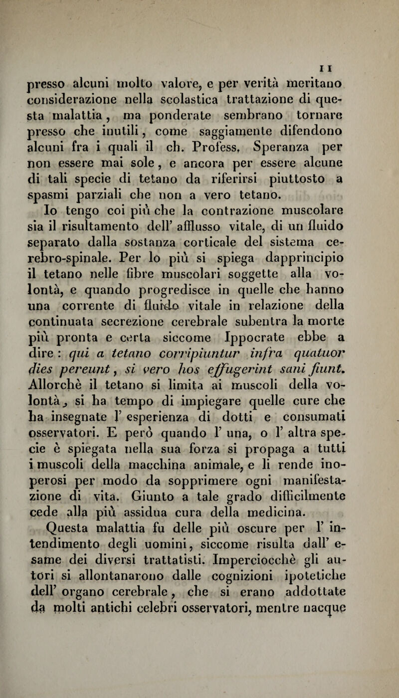 presso alcuni molto valore, e per verità meritano considerazione nella scolastica trattazione di que¬ sta malattia, ma ponderate sembrano tornare presso che inutili, come saggiamente difendono alcuni fra i quali il eh. Profess. Speranza per non essere mai sole , e ancora per essere alcune di tali specie di tetano da riferirsi piuttosto a spasmi parziali che non a vero tetano. Io tengo coi più che la contrazione muscolare sia il risultamento dell’ afflusso vitale, di un fluido separato dalla sostanza corticale del sistema ce¬ rebro-spinale. Per lo più si spiega dapprincipio il tetano nelle fibre muscolari soggette alla vo¬ lontà, e quando progredisce in quelle che hanno una corrente di fluido vitale in relazione della continuata secrezione cerebrale subentra la morte più pronta e certa siccome Ippocrate ebbe a dire : qui a tetano corripìuntur infra quatuor dies pereunt, si vero Jios effugerint sani fiunt. Allorché il tetano si limita ai muscoli della vo¬ lontà^ si ha tempo di impiegare quelle cure che ha insegnate F esperienza di dotti e consumati osservatori. E però quando F una, o Y altra spe¬ cie è spiegata nella sua forza si propaga a tutti i muscoli della macchina animale, e li rende ino¬ perosi per modo da sopprimere ogni manifesta¬ zione di vita. Giunto a tale grado difficilmente cede alla più assidua cura della medicina. Questa malattia fu delle più oscure per Y in¬ tendimento degli uomini, siccome risulta dall7 e- same dei diversi trattatisti. Imperciocché gli au¬ tori si allontanarono dalle cognizioni ipotetiche dell’ organo cerebrale, che si erano addottate da molti antichi celebri osservatori, mentre nacque