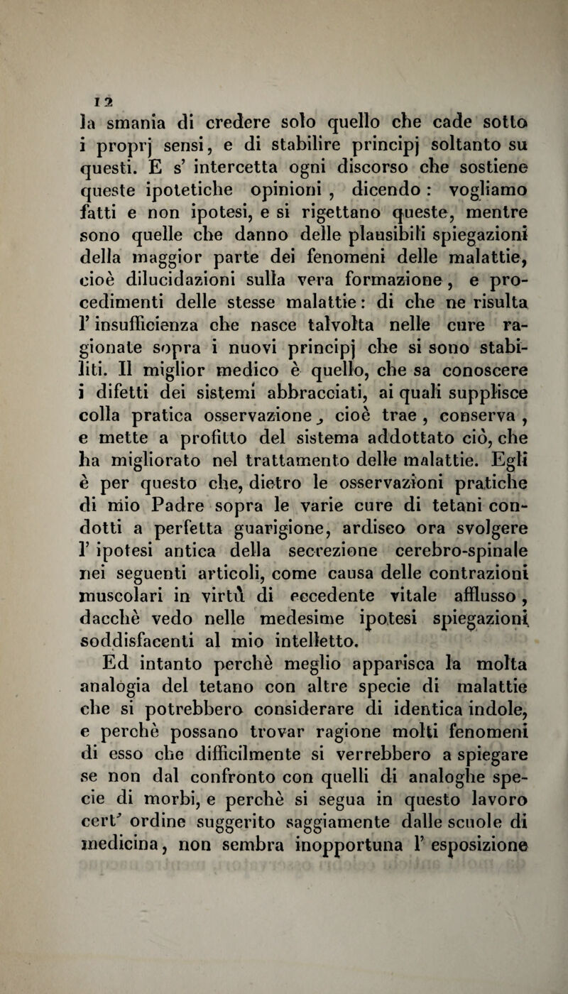 la smania di credere solo quello che cade sotto i proprj sensi, e di stabilire principj soltanto su questi. E s’ intercetta ogni discorso che sostiene queste ipotetiche opinioni , dicendo : vogliamo fatti e non ipotesi, e si rigettano queste, mentre sono quelle che danno delle plausibili spiegazioni della maggior parte dei fenomeni delle malattie, cioè dilucidazioni sulla vera formazione , e pro¬ cedimenti delle stesse malattie : di che ne risulta f insufficienza che nasce talvolta nelle cure ra¬ gionate sopra i nuovi principj che si sono stabi¬ liti. Il miglior medico è quello, che sa conoscere i difetti dei sistemi abbracciati, ai quali supplisce colla pratica osservazione cioè trae , conserva , e mette a profitto del sistema addottato ciò, che ha migliorato nel trattamento delle malattie. Egli è per questo che, dietro le osservazioni pratiche di mio Padre sopra le varie cure di tetani con¬ dotti a perfetta guarigione, ardisco ora svolgere f ipotesi antica della secrezione cerebro-spinale nei seguenti articoli, come causa delle contrazioni muscolari in virtù di eccedente vitale afflusso, dacché vedo nelle medesime ipotesi spiegazioni soddisfacenti al mio intelletto. Ed intanto perchè meglio apparisca la molta analogia del tetano con altre specie di malattie che si potrebbero considerare di identica indole, e perchè possano trovar ragione molti fenomeni di esso che difficilmente si verrebbero a spiegare se non dal confronto con quelli di analoghe spe¬ cie di morbi, e perchè si segua in questo lavoro cerP ordine suggerito saggiamente dalle scuole di medicina, non sembra inopportuna Y esposizione