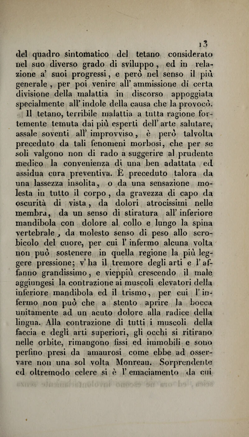 del quadro sintomatico del tetano considerato nel suo diverso grado di sviluppo , ed in rela¬ zione a’ suoi progressi, e però nel senso il più generale , per poi venire all’ ammissione di certa divisione della malattia in discorso appoggiata specialmente all’ indole della causa che la provocò. 11 tetano, terribile malattia a tutta ragione for¬ temente temuta dai più esperti dell7 arte salutare, assale soventi all5 improvviso, è però talvolta preceduto da tali fenomeni morbosi, che per se soli valgono non di rado a suggerire al prudente medico la convenienza di una ben adattata ed assidua cura preventiva. E preceduto talora da una lassezza insolita, o da una sensazione mo¬ lesta in tutto il corpo , da gravezza di capo da oscurità di vista, da dolori atrocissimi nelle membra, da un senso di stiratura all5 inferiore mandibola con dolore al collo e lungo la spina vertebrale da molesto senso di peso allo scro- bicolo del cuore, per cui Y infermo alcuna volta non può sostenere in quella regione la più leg¬ gere pressione; v’ha il tremore degli arti e 1’af¬ filano grandissimo, e vieppiù crescendo il male aggiungesi la contrazione ai muscoli elevatori della inferiore mandibola ed il trismo, per cui Y in¬ fermo non può che a stento aprire la bocca unitamente ad un acuto dolore alla radice della lingua. Alla contrazione di tutti i muscoli della faccia e degli arti superiori, gli occhi si ritirano nelle orbite, rimangono fissi ed immobili e sono perfino presi da amaurosi come ebbe ad osser¬ vare non una sol volta Monreau. Sorprendente ed oltremodo celere si è Y emaciamento ila cui