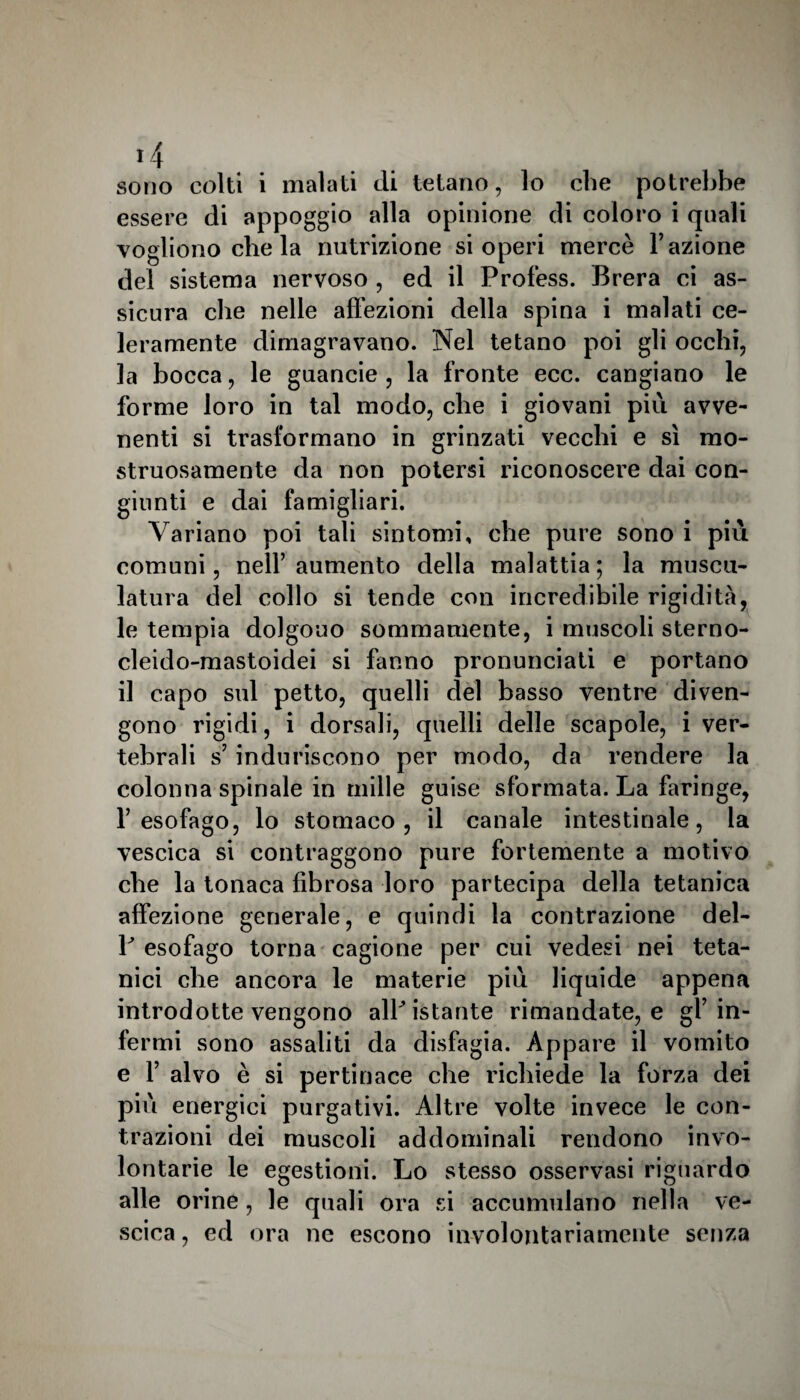 essere di appoggio alla opinione di coloro i quali vogliono che la nutrizione si operi mercè l’azione del sistema nervoso , ed il Profess. Brera ci as¬ sicura che nelle affezioni della spina i malati ce- leramente dimagravano. Nel tetano poi gli occhi, la bocca, le guancie , la fronte ecc. cangiano le forme loro in tal modo, che i giovani più avve¬ nenti si trasformano in grinzati vecchi e sì mo¬ struosamente da non potersi riconoscere dai con¬ giunti e dai famigliari. Variano poi tali sintomi, che pure sono i più comuni, nell’aumento della malattia; la musco¬ latura del collo si tende con incredibile rigidità, le tempia dolgono sommamente, i muscoli sterno- cleido-mastoidei si fanno pronunciati e portano il capo sul petto, quelli elei basso ventre diven¬ gono rigidi, i dorsali, quelli delle scapole, i ver¬ tebrali s’induriscono per modo, da rendere la colonna spinale in mille guise sformata. La faringe, l’esofago, lo stomaco, il canale intestinale, la vescica si contraggono pure fortemente a motivo che la tonaca fibrosa loro partecipa della tetanica affezione generale, e quindi la contrazione del- P esofago torna cagione per cui vedesi nei teta¬ nici che ancora le materie più liquide appena introdotte vengono alPistante rimandate, e gf in¬ fermi sono assaliti da disfagia. Appare il vomito e f alvo è si pertinace che richiede la forza dei più energici purgativi. Altre volte invece le con¬ trazioni dei muscoli addominali rendono invo¬ lontarie le egestioni. Lo stesso osservasi riguardo alle orine, le quali ora si accumulano nella ve¬ scica, ed ora ne escono involontariamente senza