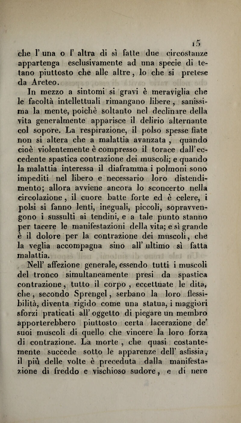 che F una o f altra di sì fatte due circostanze appartenga esclusivamente ad una specie di te¬ tano piuttosto che alle altre , lo che si pretese da Areteo. In mezzo a sintomi si gravi è meraviglia che le facoltà intellettuali rimangano libere , sanissi¬ ma la mente, poiché soltanto nel declinare della vita generalmente apparisce il delirio alternante col sopore. La respirazione, il polso spesse fiate non si altera che a malattia avanzata , quando cioè violentemente è compresso il torace dall’ec¬ cedente spastica contrazione dei muscoli,- e quando la malattia interessa il diaframma i polmoni sono impediti nel libero e necessario loro distendi¬ mento; allora avviene ancora lo sconcerto nella circolazione , il cuore batte forte ed è celere, i polsi si fanno lenti, ineguali, piccoli, sopravven¬ gono i sussulti ai tendini, e a tale punto stanno per tacere le manifestazioni della vita; e sì grande è il dolore per la contrazione dei muscoli, che la veglia accompagna sino all’ ultimo sì fatta malattia. Nell’ affezione generale, essendo tutti i muscoli del tronco simultaneamente presi da spastica contrazione , tutto il corpo , eccettuate le dita, che , secondo Sprengel, serbano la loro flessi¬ bilità, diventa rigido come una statua, i maggiori sforzi praticati all’ oggetto di piegare un membro apporterebbero piuttosto certa lacerazione de’ suoi muscoli di quello che vincere la loro forza di contrazione. La morte , che quasi costante- mente succede sotto le apparenze dell’ asfissia, il più delle volte è preceduta dalla manifesta¬ zione di freddo e vischioso sudore, e di nere