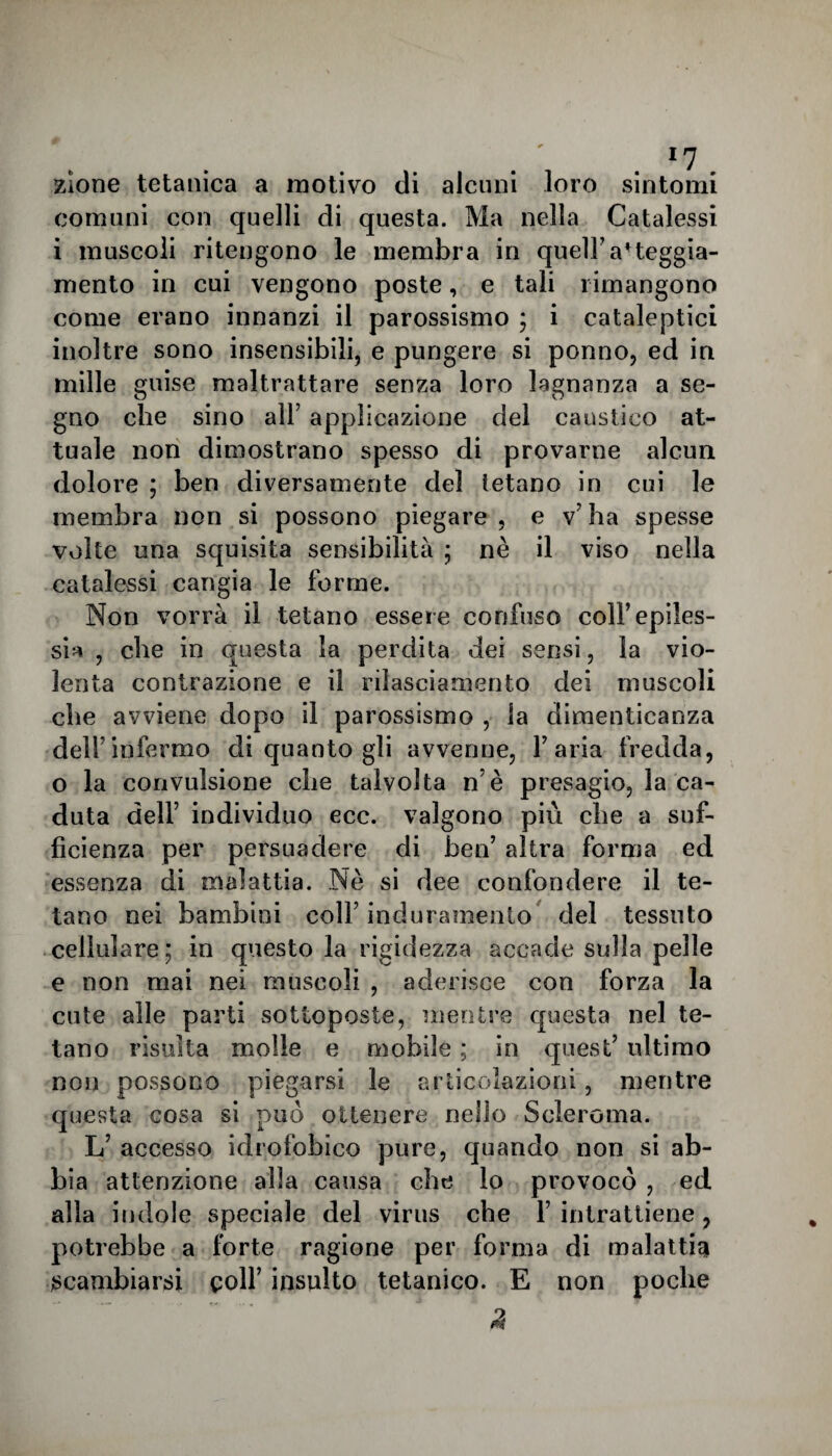 zlone tetanica a motivo di alcuni loro sintomi comuni con quelli di questa. Ma nella Catalessi i muscoli ritengono le membra in quell7atteggia¬ mento in cui vengono poste, e tali rimangono come erano innanzi il parossismo ; i cataleptici inoltre sono insensibili, e pungere si ponno, ed in mille guise maltrattare senza loro lagnanza a se¬ gno che sino all5 applicazione del caustico at¬ tuale non dimostrano spesso di provarne alcun dolore ; ben diversamente del tetano in cui le membra non si possono piegare , e v7 ha spesse volte una squisita sensibilità ; nè il viso nella catalessi cangia le forme. Non vorrà il tetano essere confuso coll’epiles¬ sia , che in questa la perdita dei sensi, la vio¬ lenta contrazione e il rilasciamento dei muscoli che avviene dopo il parossismo , la dimenticanza dell7infermo di quanto gli avvenne, l’aria fredda, o la convulsione che talvolta n è presagio, la ca¬ duta dell7 individuo ecc. valgono più che a suf¬ ficienza per persuadere di ben’ altra forma ed essenza di malattia. Nè si dee confondere il te¬ tano nei bambini coll7 induramento del tessuto cellulare; in questo la rigidezza accade sulla pelle e non mai nei muscoli , aderisce con forza la cute alle parti sottoposte, mentre questa nel te¬ tano risulta molle e mobile ; in quest’ ultimo non possono piegarsi le articolazioni, mentre questa cosa si può ottenere nello Scleroma. L’ accesso idrofobico pure, quando non si ab¬ bia attenzione alla causa che lo provocò , ed alla indole speciale del virus che l7 intrattiene , potrebbe a forte ragione per forma di malattia scambiarsi colf insulto tetanico. E non poche