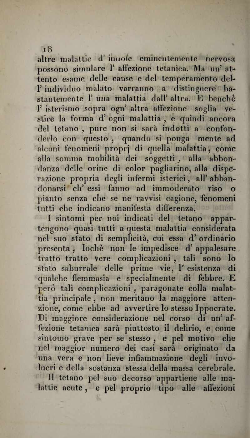 altre malattie d inaoJfe eminentemente nervosa possono simulare Y affezione tetanica. Ma un’ at- tento esame delle cause e del temperamento deì- F individuo malato varranno a distinguere ba- stantemente P una malattia dall’ altra. E benché P isterismo sopra ogn’ altra affezione soglia ve¬ stire la forma d,’ ogni malattia , e quindi ancora del tetano , pure non si sarà indotti a confon¬ derlo con questo , quando si ponga mente ad alcuni fenomeni proprj di quella malattia ? come alla somma mobilità dei soggetti alla abbon¬ danza delle orine di color paglia rino, alla dispe¬ razione propria degli infermi isterici, all’ abban¬ donarsi eh’ essi fanno ad immoderato riso o pianto senza che se ne ravvisi cagione, fenomeni tutti che indicano manifesta differenza. I sintomi per noi indicati del tetano appar¬ tengono quasi tutti a questa malattia considerata nel suo stato di semplicità, cui essa d’ ordinario presenta, lochè non le impedisce d’ appalesare tratto tratto Vere complicazioni , tali sono lo stato saburrale delle prime vie, Y esistenza di qualche flemma si a e specialmente di febbre, E però tali complicazioni paragonate colla malat¬ tia principale , non meritano la maggiore atten¬ zione, come ebbe ad avvertire lo stesso Ippocrate. Di maggiore considerazione nel corso di un’ af¬ fezione tetanica sarà piuttosto il delirio, e come sintomo grave per se stesso , e pel motivo che nel maggior numero dei casi sarà originato da una vera e non lieve infiammazione degli invo¬ lucri e della sostanza stessa della massa cerebrale. II tetano pel suo decorso appartiene alle ma¬ lattie acute, e pel proprio tipo alle affezioni