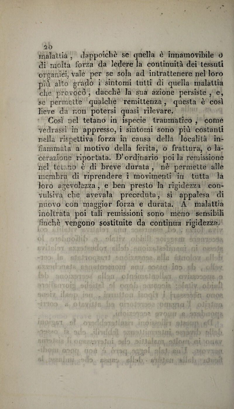 malattìa , dappoiché se quella è innamovibile o di molta forza da ledere la continuità dei tessuti organici, vale per se sola ad intrattenere nel loro piu alto grado i sintomi tutti di quella malattia che provoco, dacché la sua azione persiste, e, se permette qualche remittenza, questa è così lieve da non potersi quasi rilevare. Così nel tetano in ispecie traumatico , come vedrassi in appresso, i sintomi sono più costanti nella rispettiva forza in causa della località in- fiammata a motivo della ferita, o frattura, o la¬ cerazione riportata. D’ordinario poi la remissione nel teli no è di breve durata , nè permette alle membra di riprendere i movimenti in tutta la loro agevolezza , e ben presto la rigidezza con¬ vulsiva che avevaia preceduta, si appalesa di nuovo con maggior forza e durata. A malattia inoltrata poi tali remissioni sono meno sensibili finché vengono sostituite da continua rigidezza.