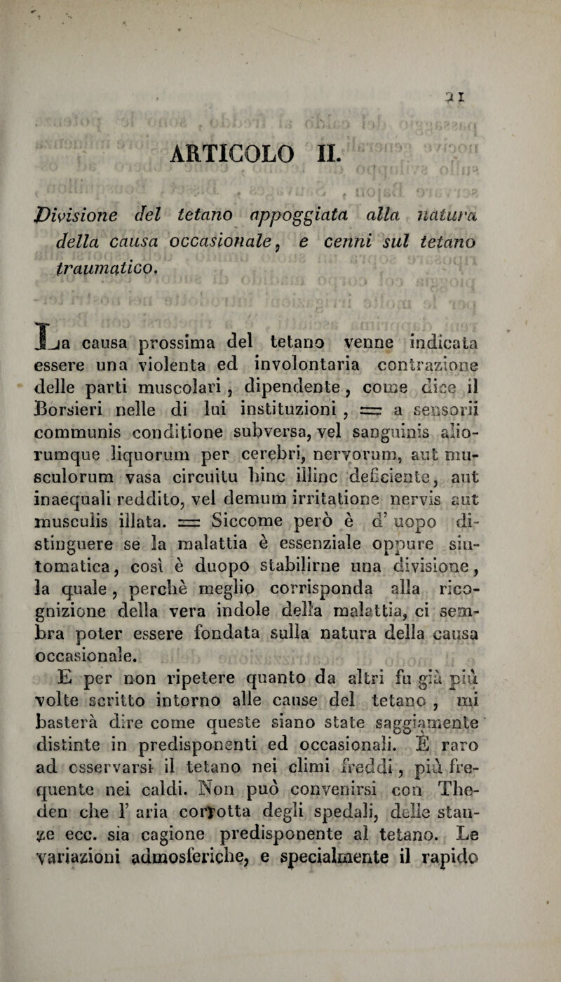 ARTICOLO IL Divisione del tetano appoggiata alla natura della causa occasionale , e cenni sul tetano traumatico. 3_ja causa prossima del tetano venne indicata essere una violenta ed involontaria contrazione delle parti muscolari, dipendente , come dice il Borsieri nelle di lui instituzioni , = a sensorii communis conditione subversa, vel sanguinis alio- rumque liquorum per cerebri, nervorum, aut mu- sculorum vasa circuitu bine iiìinc deficiente, aut inacquali reddito, vel de munì irritatione nervis aut musculis illata. = Siccome però è a uopo di¬ stinguere se la malattia è essenziale oppure sin¬ tomatica, cosi è duopo stabilirne una divisione, la quale, perchè meglio corrisponda alla rico¬ gnizione della vera indole della malattia, ci sem¬ bra poter essere fondata sulla natura della causa occasionale. E per non ripetere quanto da altri fu già più volte scritto intorno alle cause del tetano , mi basterà dire come queste siano state saggiamente distinte in predisponenti ed occasionali. È raro ad osservarsi il tetano nei climi freddi, più fre¬ quente nei caldi. Non può convenirsi con The- den che Y aria corrotta degli spedali, delle stan¬ te ecc. sia cagione predisponente al tetano. Le variazioni admosleriche, e specialmente il rapido