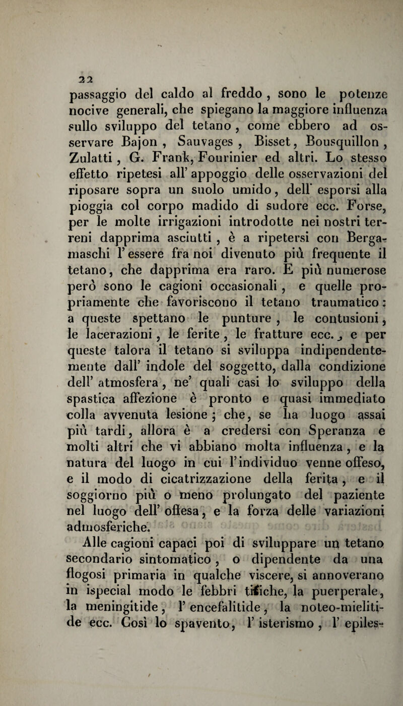 \ 22 passaggio del caldo al freddo , sono le potenze nocive generali, che spiegano la maggiore influenza sullo sviluppo del tetano , come ebbero ad os¬ servare Bajon , Sauvages , Bisset, Bousquillon , Zulatti , G. Frank, Fourinier ed altri. Lo stesso effetto ripetesi all’ appoggio delle osservazioni del riposare sopra un suolo umido, dell' esporsi alla pioggia col corpo madido di sudore ecc. Forse, per le molte irrigazioni introdotte nei nostri ter¬ reni dapprima asciutti , è a ripetersi con Bergar maschi Y essere fra noi divenuto più frequente il tetano, che dapprima era raro. E più numerose però sono le cagioni occasionali , e quelle pro¬ priamente che favoriscono il tetano traumatico : a queste spettano le punture , le contusioni, le lacerazioni, le ferite , le fratture ecc. e per queste talora il tetano si sviluppa indipendente¬ mente dall’ indole del soggetto, dalla condizione dell’ atmosfera , ne’ quali casi lo sviluppo della spastica affezione è pronto e quasi immediato colla avvenuta lesione; che, se ha luogo assai più tardi, allora è a credersi con Speranza e molti altri che vi abbiano molta influenza , e la natura del luogo in cui Y individuo venne offeso, e il modo di cicatrizzazione della ferita, e il soggiorno più o meno prolungato del paziente nel luogo dell’ oflesa, e la forza delle variazioni admosferiche. Alle cagioni capaci poi di sviluppare uq tetano secondario sintomatico, o dipendente da una flogosi primaria in qualche viscere, si annoverano in ispecial modo le febbri ti€iche, la puerperale, la meningitide, Y encefalitide, la noteo-mieliti- de ecc. Così lo spavento, l’isterismo , 1’epiles- /