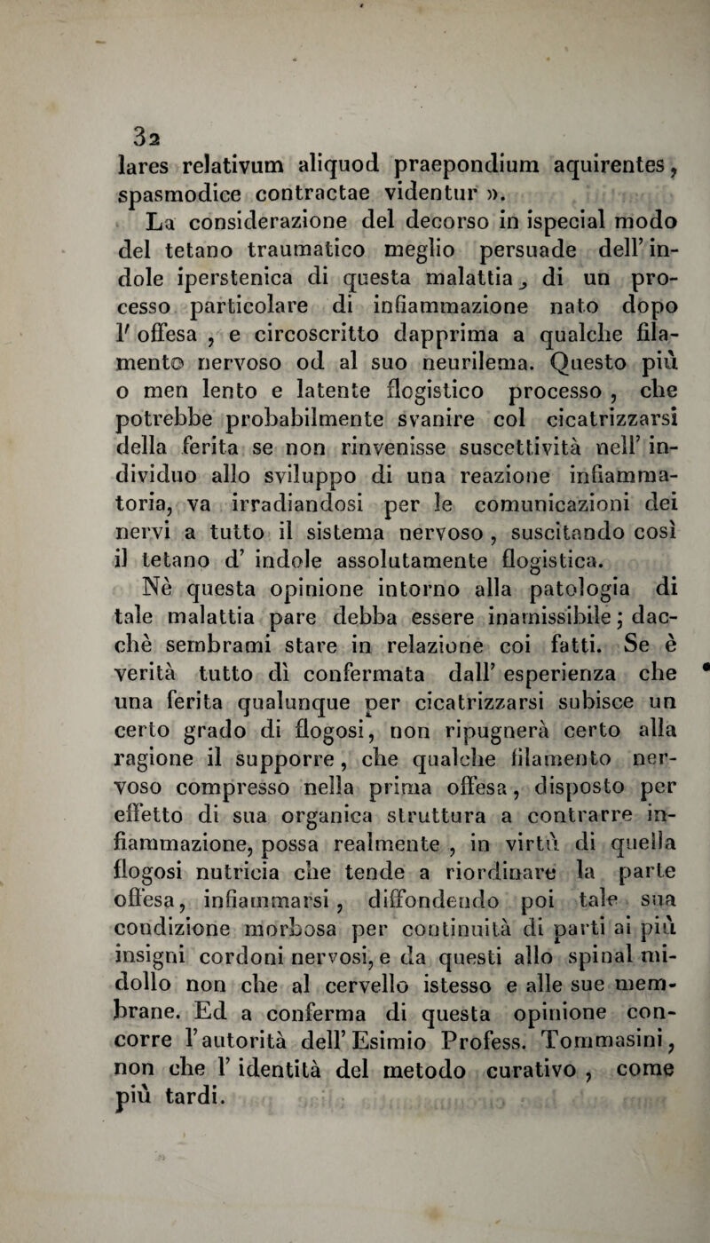 lares relativum aliquod praepondium aquirentes, spasmodice contractae videntur ». La considerazione del decorso in ispecial modo del tetano traumatico meglio persuade dell’ in¬ dole iperstenica di questa malattia di un pro¬ cesso particolare di infiammazione nato dopo 1' offesa , e circoscritto dapprima a qualche fila¬ mento nervoso od al suo neurileaia. Questo più o meri lento e latente flogistico processo , che potrebbe probabilmente svanire col cicatrizzarsi della ferita se non rinvenisse suscettività nell’ in¬ dividuo allo sviluppo di una reazione infiamma¬ toria, va irradiandosi per le comunicazioni dei nervi a tutto il sistema nervoso , suscitando così il tetano d’ indole assolutamente flogistica. Nè questa opinione intorno alla patologia di tale malattia pare debba essere inamissibile ; dac¬ ché sembrami stare in relazione coi fatti. Se è verità tutto dì confermata dall’ esperienza che una ferita qualunque per cicatrizzarsi subisce un certo grado di flogosi, non ripugnerà certo alla ragione il supporre, che qualche filamento ner¬ voso compresso nella prima offesa, disposto per effetto di sua organica struttura a contrarre in¬ fiammazione, possa realmente , in virtù di quella flogosi nutrieia che tende a riordinare la parte offesa, infiammarsi, diffondendo poi tale sua condizione morbosa per continuità di parti ai più insigni cordoni nervosi, e da questi allo spinai mi¬ dollo non che al cervello istesso e alle sue mem¬ brane. Ed a conferma di questa opinione con¬ corre l’autorità dell’Esimio Profess. Tommasini, non che 1’ identità del metodo curativo , come più tardi.