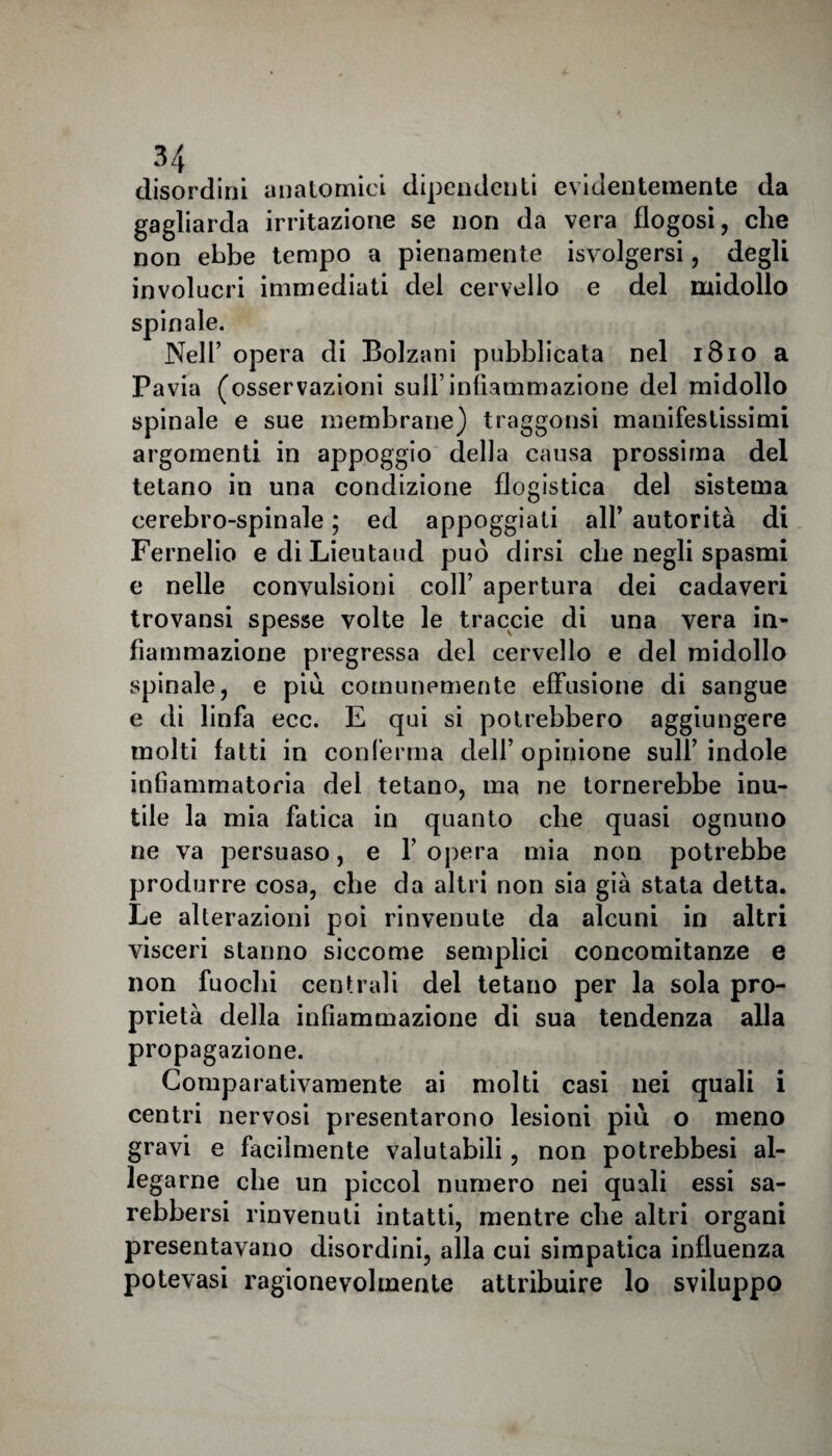 disordini anatomici dipendenti evidentemente da gagliarda irritazione se non da vera flogosi, che non ebbe tempo a pienamente Svolgersi, degli involucri immediati del cervello e del midollo spinale. Nell’ opera di Bolzani pubblicata nel 1810 a Pavia (osservazioni sull’infiammazione del midollo spinale e sue membrane) traggonsi manifestissimi argomenti in appoggio della causa prossima del tetano in una condizione flogistica del sistema cerebro-spinale ; ed appoggiati all’ autorità di Fernelio ediLieutaud può dirsi che negli spasmi e nelle convulsioni colf apertura dei cadaveri trovansi spesse volte le traccie di una vera in¬ fiammazione pregressa del cervello e del midollo spinale, e più comunemente effusione di sangue e di linfa ecc. E qui si potrebbero aggiungere molti fatti in conferma dell’ opinione sull’ indole infiammatoria del tetano, ma ne tornerebbe inu¬ tile la mia fatica in quanto che quasi ognuno ne va persuaso, e Y opera mia non potrebbe produrre cosa, che da altri non sia già stata detta. Le alterazioni poi rinvenute da alcuni in altri visceri stanno siccome semplici concomitanze e non fuochi centrali del tetano per la sola pro¬ prietà della infiammazione di sua tendenza alla propagazione. Comparativamente ai molti casi nei quali i centri nervosi presentarono lesioni più o meno gravi e facilmente valutabili, non potrebbesi al¬ legarne che un piccol numero nei quali essi sa- rebbersi rinvenuti intatti, mentre che altri organi presentavano disordini, alla cui simpatica influenza potevasi ragionevolmente attribuire lo sviluppo