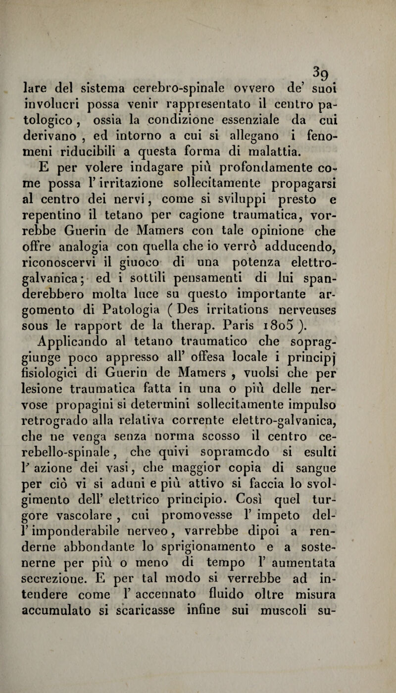 lare del sistema cerebro-spinale ovvero de’ suoi involucri possa venir rappresentato il centro pa¬ tologico , ossia la condizione essenziale da cui derivano , ed intorno a cui si allegano i feno¬ meni riducibili a questa forma di malattia. E per volere indagare più profondamente co¬ me possa l’irritazione sollecitamente propagarsi al centro dei nervi, come si sviluppi presto e repentino il tetano per cagione traumatica, vor¬ rebbe Guerin de Mamers con tale opinione che offre analogia con quella che io verrò adducendo, riconoscervi il giuoco di una potenza elettro¬ galvanica; ed i sottili pensamenti di lui span¬ derebbero molta luce su questo importante ar¬ gomento di Patologia ( Des irritations nerveuses sous le rapport de la therap. Paris i8o5 ). Applicando al tetano traumatico che soprag¬ giunge poco appresso all’ offesa locale i principj fisiologici di Guerin de Mamers , vuoisi che per lesione traumatica fatta in una o più delle ner¬ vose propagini si determini sollecitamente impulso retrogrado alla relativa corrente elettro-galvanica, che ne venga senza norma scosso il centro ce¬ rebello-spinale , che quivi sopramcdo si esulti V azione dei vasi, che maggior copia di sangue per ciò vi si aduni e più attivo si faccia lo svol¬ gimento dell’ elettrico principio. Così quel tur¬ gore vascolare , cui promovesse Y impeto del- l’imponderabile nerveo, varrebbe dipoi a ren¬ derne abbondante lo sprigionamento e a soste¬ nerne per più o meno di tempo Y aumentata secrezione. E per tal modo si verrebbe ad in¬ tendere come 1’ accennato fluido oltre misura accumulato si scaricasse infine sui muscoli su-