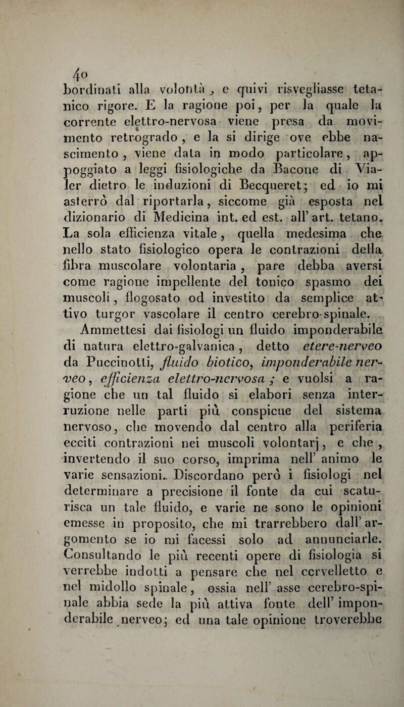 4° bordinati alia volontà e quivi risvegliasse teta¬ nico rigore. E la ragione poi, per la quale la corrente elettro-nervosa viene presa da movi¬ mento retrogrado , e la si dirige ove ebbe na¬ scimento , viene data in modo particolare, ap¬ poggiato a leggi fisiologiche da Bacone di Via- ler dietro le induzioni di Becqueret; ed io mi asterrò dal riportarla, siccome già esposta nel dizionario di Medicina int. ed est. all’art. tetano. La sola efficienza vitale, quella medesima che nello stato fisiologico opera le contrazioni della fibra muscolare volontaria , pare debba aversi come ragione impellente del tonico spasmo dei muscoli , flogosato od investito da semplice at¬ tivo turgor vascolare il centro cerebro-spinale. Ammettesi dai fisiologi un fluido imponderabile di natura elettro-galvanica, detto etere-nerveo da Puccinotti, fluido biotico, imponderabile ner- veo, ejfidejiza elettro-nervosa ; e vuoisi a ra¬ gione che un tal fluido si elabori senza inter¬ ruzione nelle parti più conspicue del sistema nervoso, che movendo dal centro alla periferia ecciti contrazioni nei muscoli volontarj, e che , invertendo il suo corso, imprima nell’ animo le varie sensazioni.. Discordano però i fisiologi nel determinare a precisione il fonte da cui scatu¬ risca un tale fluido, e varie ne sono le opinioni emesse in proposito, che mi trarrebbero dall’ ar¬ gomento se io mi facessi solo ad annunciarle. Consultando le più recenti opere di fisiologia si verrebbe indotti a pensare che nel cervelletto e nel midollo spinale , ossia nell’ asse cerebro-spi¬ nale abbia sede la più attiva fonte dell’ impon¬ derabile nerveo; ed una tale opinione troverebbe