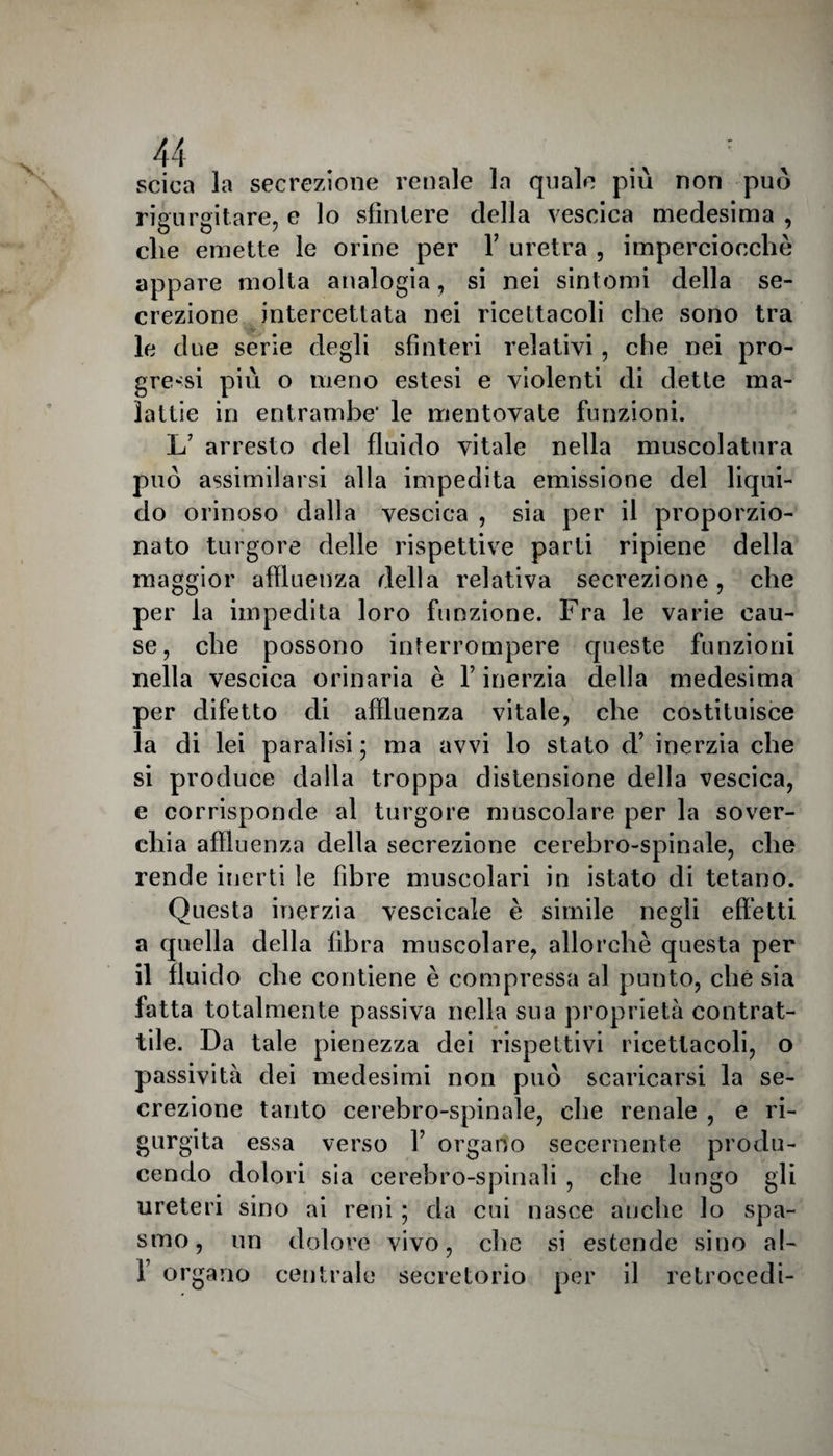 X scica la secrezione renale la quale più non può rio urei tare, e lo sfintere della vescica medesima , che emette le orine per fi uretra , imperciocché appare molta analogia, si nei sintomi della se¬ crezione intercettata nei ricettacoli che sono tra le due serie degli sfinteri relativi, che nei pro¬ gressi più o meno estesi e violenti di dette ma¬ lattie in entrambe’ le mentovate funzioni. L’ arresto del fluido vitale nella muscolatura può assimilarsi alla impedita emissione del liqui¬ do orinoso dalla vescica , sia per il proporzio¬ nato turgore delle rispettive parti ripiene della maggior affluenza della relativa secrezione, che per la impedita loro funzione. Fra le varie cau¬ se, che possono interrompere queste funzioni nella vescica orinaria è V inerzia della medesima per difetto di affluenza vitale, che costituisce la di lei paralisi; ma avvi lo stato d’ inerzia che si produce dalla troppa distensione della vescica, e corrisponde al turgore muscolare per la sover¬ chia affluenza della secrezione cerebro-spinale, che rende inerti le fibre muscolari in istato di tetano. Questa inerzia vescicale è simile negli effetti a quella della fibra muscolare, allorché questa per il fluido che contiene è compressa al punto, che sia fatta totalmente passiva nella sua proprietà contrat¬ tile. Da tale pienezza dei rispettivi ricettacoli, o passività dei medesimi non può scaricarsi la se¬ crezione tanto cerebro-spinale, che renale , e ri¬ gurgita essa verso Y organo secernente produ¬ cendo dolori sia cerebro-spinali , che lungo gli ureteri sino ai reni ; da cui nasce anche lo spa¬ smo, un dolore vivo, che si estende sino ai- fi organo centrale secretorio per il retrocedi-