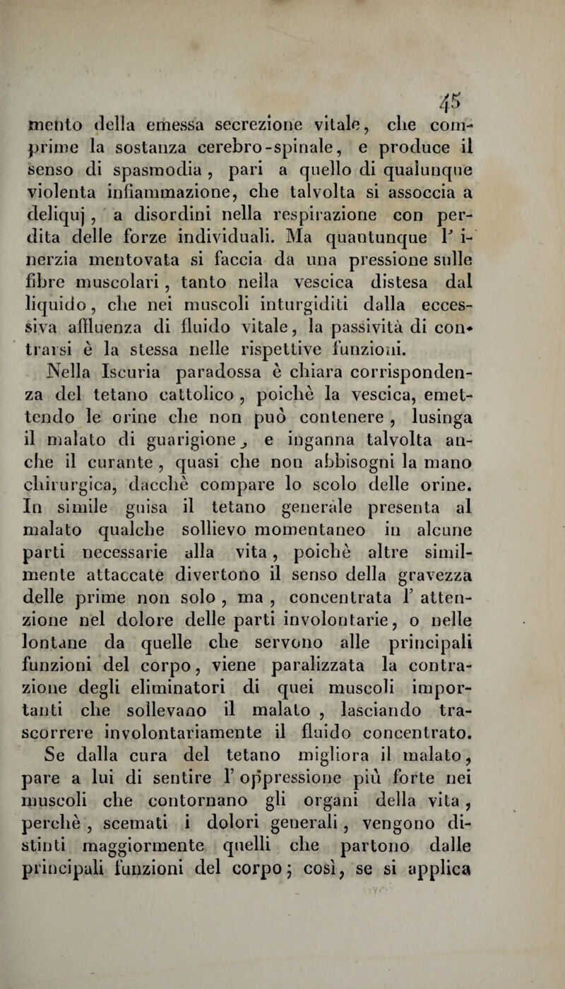 4* mento della emessa secrezione vitale, die com¬ prime la sostanza cerebro-spinale, e produce il senso di spasmodia , pari a quello di qualunque violenta infiammazione, che talvolta si assoccia a deliquj, a disordini nella respirazione con per¬ dita delle forze individuali. Ma quantunque Y i- nerzia mentovata si faccia da una pressione sulle fibre muscolari, tanto nella vescica distesa dal liquido, che nei muscoli inturgiditi dalla ecces¬ siva affluenza di fluido vitale, la passività di con* trarsi è la stessa nelle rispettive funzioni. Nella Iscuria paradossa é chiara corrisponden¬ za del tetano cattolico , poiché la vescica, emet¬ tendo le orine che non può contenere , lusinga il malato di guarigione e inganna talvolta an¬ che il curante , quasi che non abbisogni la mano chirurgica, dacché compare lo scolo delle orine. In simile guisa il tetano generale presenta al malato qualche sollievo momentaneo in alcune parti necessarie alla vita, poiché altre simil¬ mente attaccate divertono il senso della gravezza delle prime non solo , ma , concentrata f atten¬ zione nel dolore delle parti involontarie, o nelle lontane da quelle che servono alle principali funzioni del corpo, viene paralizzata la contra¬ zione degli eliminatori di quei muscoli impor¬ tanti che sollevano il malato , lasciando tra¬ scorrere involontariamente il fluido concentrato. Se dalla cura del tetano migliora il malato, pare a lui di sentire Y oppressione più forte nei muscoli che contornano gli organi della vita , perché , scemati i dolori generali , vengono di¬ stinti maggiormente quelli che partono dalle principali funzioni del corpo ; così, se si applica