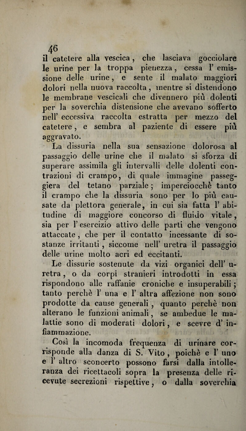 il catelere alla vescica, che lasciava gocciolare le urine per la troppa pienezza , cessa F emis¬ sione delle urine, e sente il malato maggiori dolori nella nuova raccolta , mentre si distendono le membrane vescicali che divennero più dolenti per la soverchia distensione che avevano sofferto nell’ eccessiva raccolta estratta per mezzo del catetere, e sembra al paziente di essere più aggravato. La dissuria nella sua sensazione dolorosa al passaggio delle urine che il malato si sforza di superare assimila gli intervalli delle dolenti con¬ trazioni di crampo, di quale immagine passeg¬ gierà del tetano parziale ; imperciocché tanto il crampo che la dissuria sono per lo più cau¬ sate da plettora generale, in cui sia fatta Y abi¬ tudine di maggiore concorso di fluido vitale, sia per F esercizio attivo delle parti che vengono attaccate , che per il contatto incessante di so¬ stanze irritanti , siccome nelF uretra il passaggio delle urine molto acri ed eccitanti. Le dissurie sostenute da vizi organici dell’ u- retra, o da corpi stranieri introdotti in essa rispondono alle raffanie croniche e insuperabili ; tanto perchè Y una e F altra affezione non sono prodotte da cause generali , quanto perchè non alterano le funzioni animali, se ambedue le ma¬ lattie sono di moderati dolori, e scevre d’ in¬ fiammazione. Così la incomoda frequenza di urinare cor¬ risponde alla danza di S. Vito , poiché e F uno e F altro sconcerto possono farsi dalla intolle¬ ranza dei ricettacoli sopra la presenza delle ri¬ cevute secrezioni rispettive, o dalla soverchia