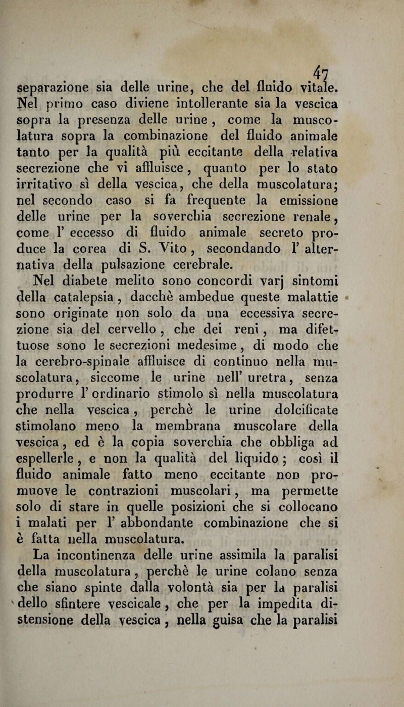 separazione sia delle urine, che del fluido vitale. Nel primo caso diviene intollerante sia la vescica sopra la presenza delle urine , come la musco¬ latura sopra la combinazione del fluido animale tanto per la qualità più eccitante della relativa secrezione che vi affluisce , quanto per lo stato irritativo sì della vescica, che della muscolatura; nel secondo caso si fa frequente la emissione delle urine per la soverchia secrezione renale, come 1’ eccesso di fluido animale secreto pro¬ duce la corea di S. Vito , secondando 1’ alter¬ nativa della pulsazione cerebrale. Nel diabete melito sono concordi varj sintomi della catalepsia , dacché ambedue queste malattie sono originate non solo da una eccessiva secre¬ zione sia del cervello , che dei reni , ma difet¬ tose sono le secrezioni medesime , di modo che la cerebro-spinale affluisce di continuo nella mu¬ scolatura, siccome le urine nell’ uretra, senza produrre 1’ ordinario stimolo sì nella muscolatura che nella vescica, perchè le urine dolcificate stimolano meno la membrana muscolare della vescica , ed è la copia soverchia che obbliga ad espellerle , e non la qualità del liquido ; così il fluido animale fatto meno eccitante non pro¬ muove le contrazioni muscolari, ma permette solo di stare in quelle posizioni che si collocano i malati per 1’ abbondante combinazione che si è fatta nella muscolatura. La incontinenza delle urine assimila la paralisi della muscolatura , perchè le urine colano senza che siano spinte dalla volontà sia per la paralisi dello sfintere vescicale , che per la impedita di¬ stensione della vescica , nella guisa che la paralisi