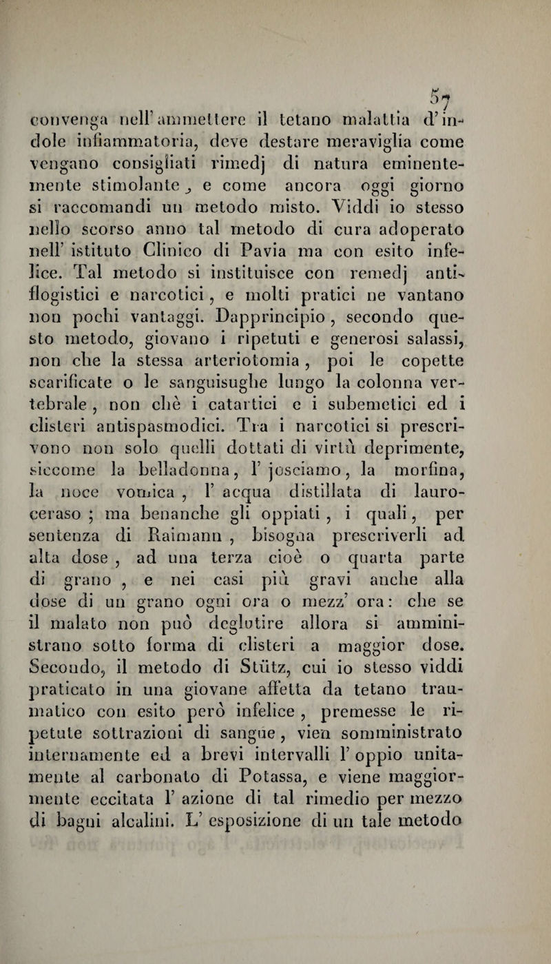 convenga nell’ammettere il tetano malattia d’in¬ dole infiammatoria, deve destare meraviglia come vengano consigliati rimedj di natura eminente¬ mente stimolante e come ancora oggi giorno si raccomandi un metodo misto. Viddi io stesso nello scorso anno tal metodo di cura adoperato nell’ istituto Clinico di Pavia ma con esito infe¬ lice. Tal metodo si instituisce con remeclj anti¬ flogistici e narcotici, e molti pratici ne vantano non pochi vantaggi. Dapprincipio , secondo que¬ sto metodo, giovano i ripetuti e generosi salassi, non che la stessa arteriotomia , poi le copette scarificate o le sanguisughe lungo la colonna ver¬ tebrale , non che i catartici e i subemetici ed i clisteri antispasmodici. Tra i narcotici si prescri¬ vono non solo quelli dottati di virtù deprimente, siccome la belladonna, Fjosciamo, la morfina, la noce vomica , 1’ acqua distillata di lauro¬ ceraso ; ma benanche gli oppiati , i quali, per sentenza di Raimann , bisogna prescriverli ad alta dose , ad una terza cioè o quarta parte di grano , e nei casi più gravi anche alla dose di un grano ogni ora o mezz’ ora: che se il malato non può deglutire allora si ammini¬ strano sotto forma di clisteri a maggior dose. Secondo, il metodo di Stiitz, cui io stesso viddi praticato in una giovane affetta da tetano trau¬ matico con esito però infelice , premesse le ri¬ petute sottrazioni di sangue , vien somministrato internamente ed a brevi intervalli Y oppio unita¬ mente al carbonato di Potassa, e viene maggior¬ mente eccitata Y azione di tal rimedio per mezzo di bagni alcalini. L esposizione di un tale metodo