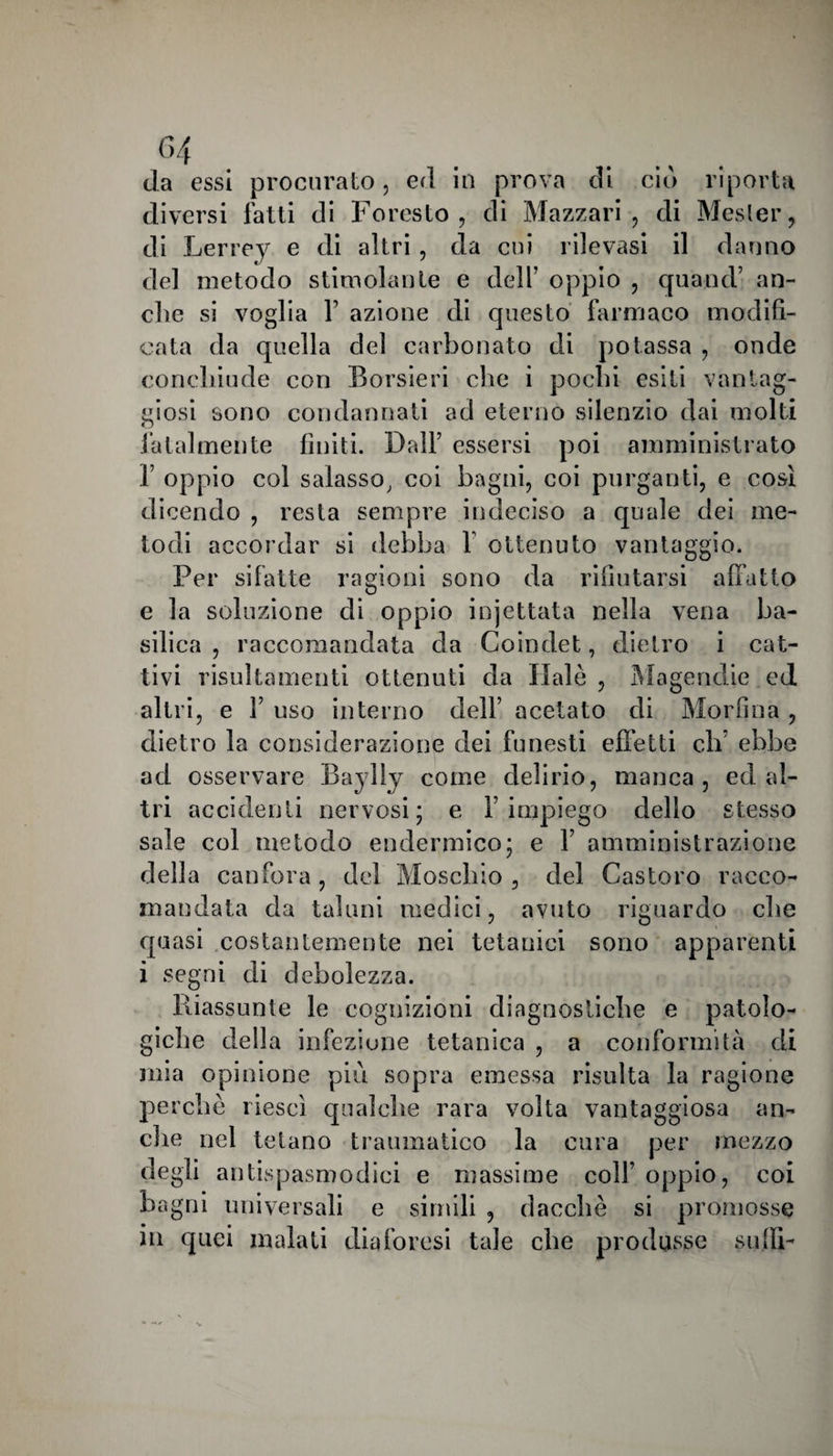 c>4 da essi procurato, ed in prova di ciò riporta diversi fatti di Foresto, di Mazzari , di Mesler, di Lerrey e di altri, da cui rilevasi il danno del metodo stimolante e dell’ oppio , quand’ an¬ che si voglia F azione di questo farmaco modifi¬ cata da quella del carbonato di potassa , onde conclriude con Borsieri che i pochi esiti vantag¬ giosi sono condannati ad eterno silenzio dai molti O fatalmente finiti. Dall’ essersi poi amministrato 1’ oppio col salasso, coi bagni, coi purganti, e così dicendo , resta sempre indeciso a quale dei me¬ todi accordar si debba 1 ottenuto vantaggio. Per sifatte ragioni sono da rifiutarsi affatto e la soluzione di oppio iojettata nella vena ba¬ silica , raccomandata da Coindet, dietro i cat¬ tivi risultamenti ottenuti da fiale , Magendie ed altri, e 1’ uso interno dell’ acetato di Morfina , dietro la considerazione dei funesti effetti eli’ ebbe ad osservare Baylly come delirio, manca, ed al¬ tri accidenti nervosi; e l’impiego dello stesso sale col metodo endermico; e 1’ amministrazione della canfora, del Maschio , del Castoro racco¬ mandata da taluni medici, avuto riguardo ebe quasi costantemente nei tetanici sono apparenti i segni di debolezza. Riassunte le cognizioni diagnostiche e patolo¬ giche della infezione tetanica , a conformità di mia opinione più sopra emessa risulta la ragione perchè riesci qualche rara volta vantaggiosa an¬ che nel tetano traumatico la cura per mezzo degli antispasmodici e massime colf oppio, coi bagni universali e simili , dacché si promosse in quei maiali diaforesi tale che produsse sudi-