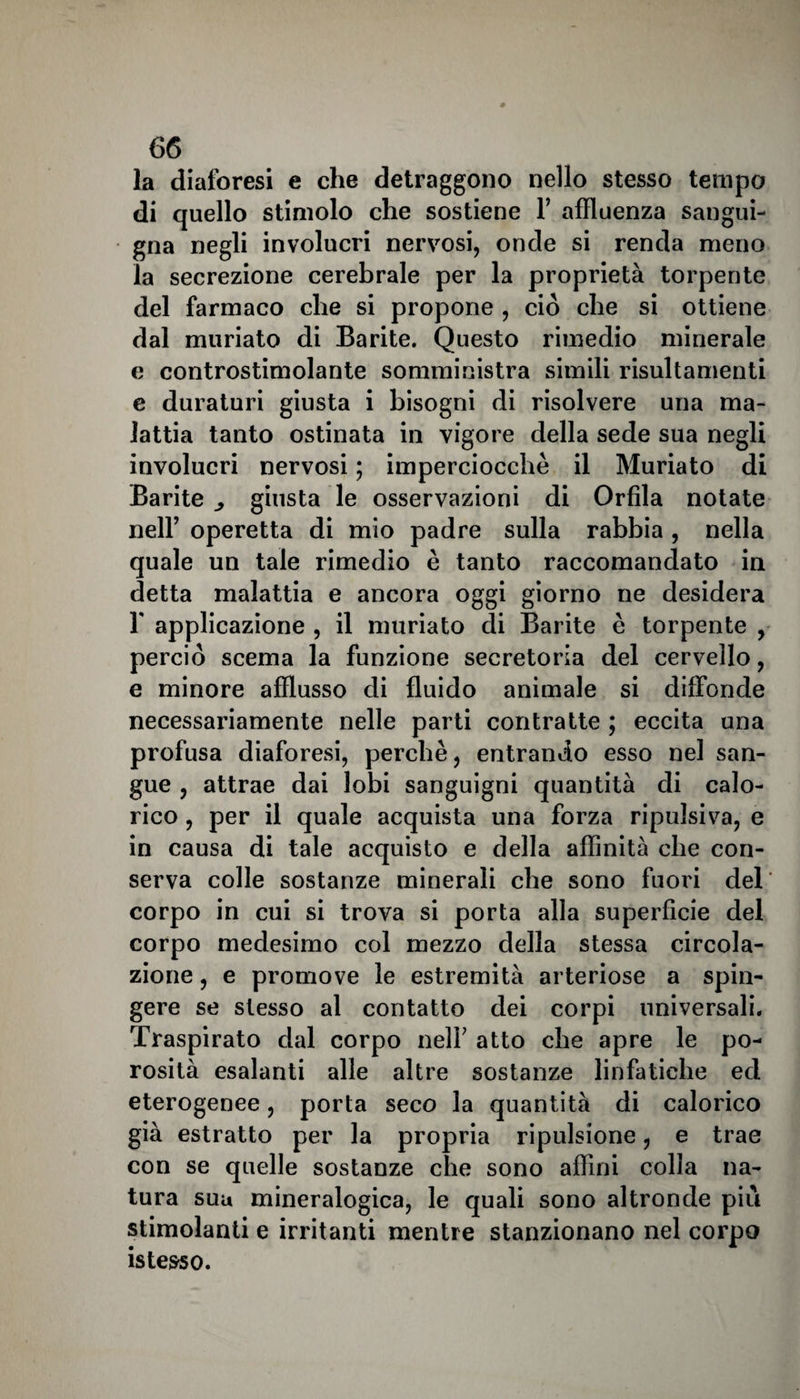 la diaforesi e che detraggono nello stesso tempo di quello stimolo che sostiene Y affluenza sangui¬ gna negli involucri nervosi, onde si renda meno la secrezione cerebrale per la proprietà torpente del farmaco che si propone , ciò che si ottiene dal muriato di Barite. Questo rimedio minerale e controstimolante somministra simili risultamenti e duraturi giusta i bisogni di risolvere una ma¬ lattia tanto ostinata in vigore della sede sua negli involucri nervosi ; imperciocché il Muriato di Barite giusta le osservazioni di Orfìla notate nell’ operetta di mio padre sulla rabbia , nella quale un tale rimedio è tanto raccomandato in detta malattia e ancora oggi giorno ne desidera 1' applicazione , il muriato di Barite è torpente , perciò scema la funzione secretoria del cervello, e minore afflusso di fluido animale si diffonde necessariamente nelle parti contratte ; eccita una profusa diaforesi, perchè, entrando esso nel san¬ gue , attrae dai lobi sanguigni quantità di calo¬ rico , per il quale acquista una forza ripulsiva, e in causa di tale acquisto e della affinità che con¬ serva colle sostanze minerali che sono fuori del corpo in cui si trova si porta alla superficie del corpo medesimo col mezzo della stessa circola¬ zione , e promove le estremità arteriose a spin¬ gere se stesso al contatto dei corpi universali. Traspirato dal corpo nell7 atto che apre le po¬ rosità esalanti alle altre sostanze linfatiche ed eterogenee, porta seco la quantità di calorico già estratto per la propria ripulsione, e trae con se quelle sostanze che sono affini colla na¬ tura sua mineralogica, le quali sono altronde più stimolanti e irritanti mentre stanzionano nel corpo is tesso.