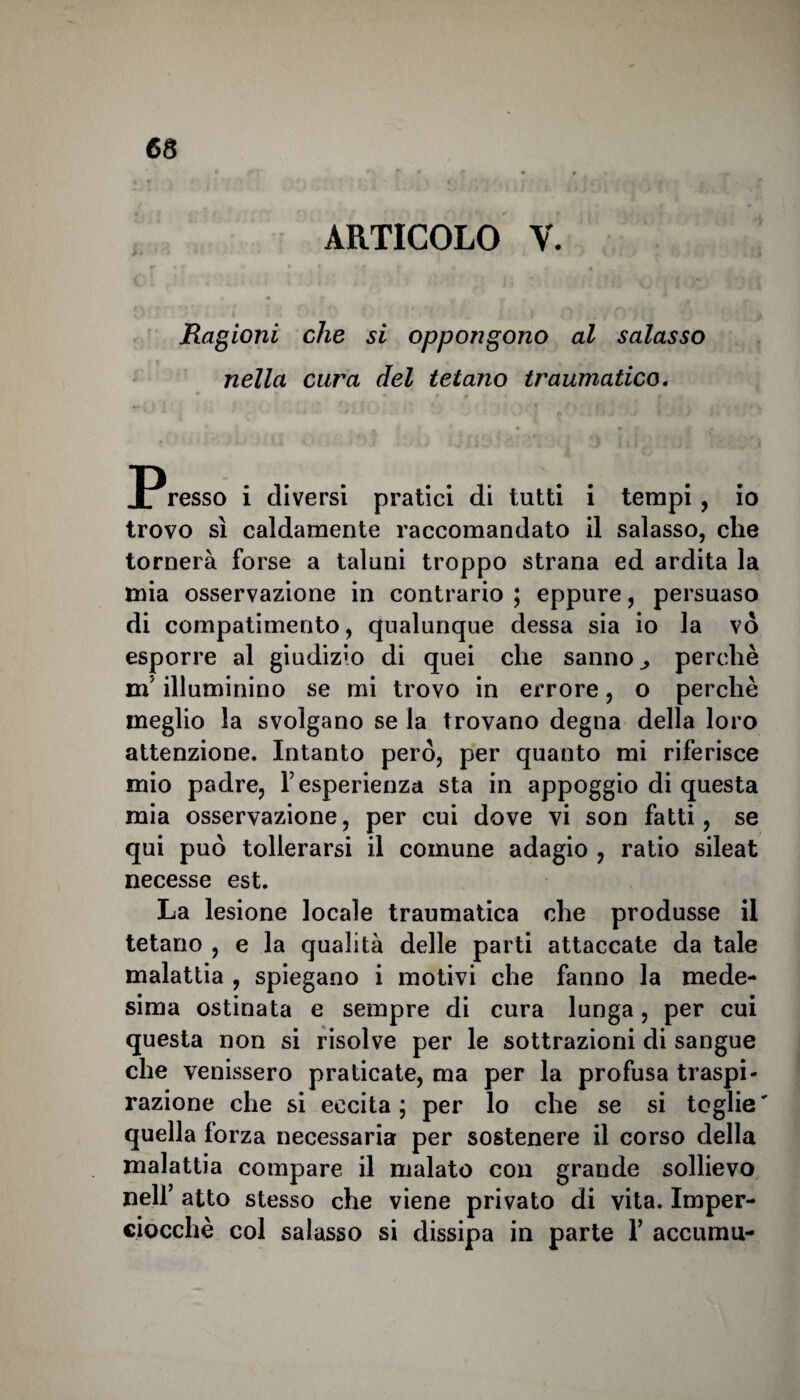 ARTICOLO V. Ragioni che si oppongono al salasso nella cura del tetano traumatico. 2?resso i diversi pratici di tutti i tempi , io trovo sì caldamente raccomandato il salasso, che tornerà forse a taluni troppo strana ed ardita la mia osservazione in contrario ; eppure, persuaso di compatimento, qualunque dessa sia io la vò esporre al giudizio di quei che sanno ^ perchè m5 illuminino se mi trovo in errore, o perchè meglio la svolgano se la trovano degna della loro attenzione. Intanto però, per quanto mi riferisce mio padre, Y esperienza sta in appoggio di questa mia osservazione, per cui dove vi son fatti, se qui può tollerarsi il comune adagio , ratio sileat necesse est. La lesione locale traumatica che produsse il tetano , e la qualità delle parti attaccate da tale malattia , spiegano i motivi che fanno la mede¬ sima ostinata e sempre di cura lunga, per cui questa non si risolve per le sottrazioni di sangue che venissero praticate, ma per la profusa traspi¬ razione che si eccita; per lo che se si toglie' quella forza necessaria per sostenere il corso della malattia compare il malato con grande sollievo nell’ atto stesso che viene privato di vita. Imper¬ ciocché col salasso si dissipa in parte 1’ accumu-