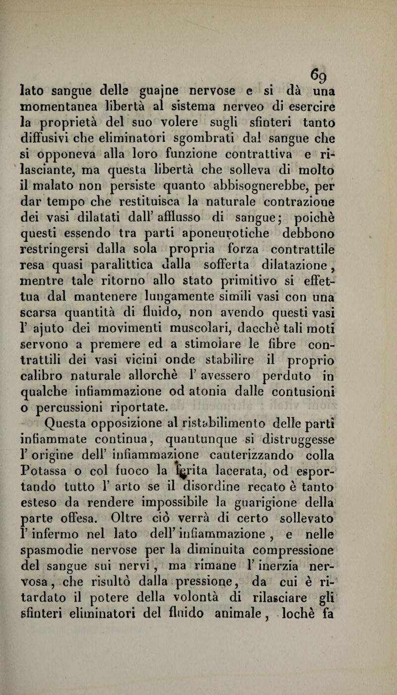 Iato sangue delle guajne nervose e si dà una momentanea libertà al sistema nerveo di esercire la proprietà del suo volere sugli sfinteri tanto diffusivi che eliminatori sgombrati dal sangue che si opponeva alla loro funzione contrattiva e ri¬ lasciale, ma questa libertà che solleva di molto il malato non persiste quanto abbisognerebbe, per dar tempo che restituisca la naturale contrazione dei vasi dilatati dall’afflusso di sangue; poiché questi essendo tra parti aponeurotiche debbono restringersi dalla sola propria forza contrattile resa quasi paralittica dalla sofferta dilatazione, mentre tale ritorno allo stato primitivo si effet¬ tua dal mantenere lungamente simili vasi con una scarsa quantità di fluido, non avendo questi vasi V ajuto dei movimenti muscolari, dacché tali moti servono a premere ed a stimolare le fibre con¬ trattili dei vasi vicini onde stabilire il proprio calibro naturale allorché Y avessero perduto in qualche infiammazione od atonia dalle contusioni o percussioni riportate. Questa opposizione al ristabilimento delle partì infiammate continua, quantunque si distruggesse 1’ origine dell’ infiammazione cauterizzando colla Potassa o col fuoco la ferita lacerata, od espor¬ tando tutto 1’ arto se il disordine recato è tanto esteso da rendere impossibile la guarigione della parte offesa. Oltre ciò verrà di certo sollevato l’infermo nel lato dell’ infiammazione , e nelle spasmodie nervose per la diminuita compressione del sangue sui nervi, ma rimane l’inerzia ner¬ vosa , che risulto dalla pressione, da cui è ri¬ tardato il potere della volontà di rilasciare gli sfinteri eliminatori del fluido animale , lochè fa