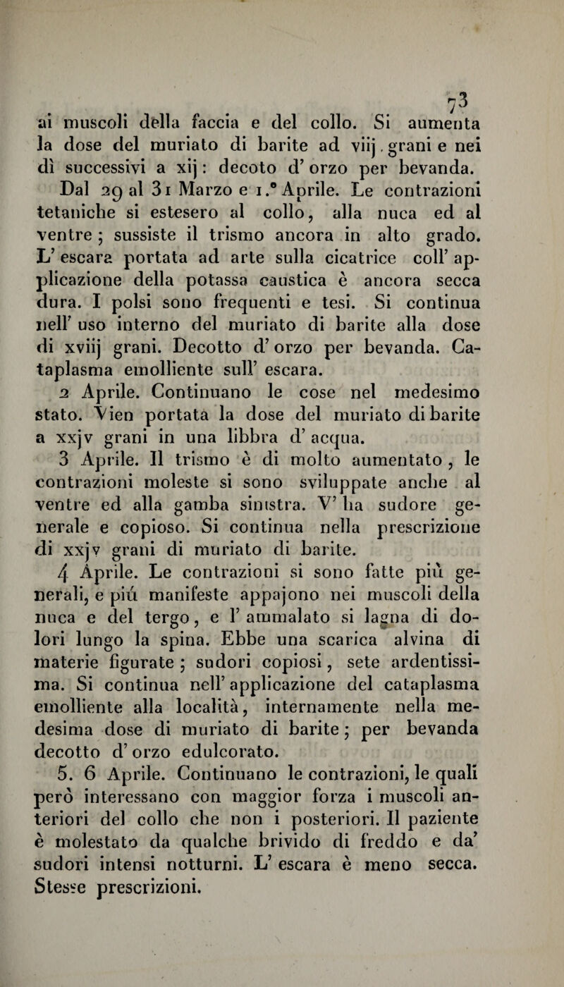 n* ai muscoli della faccia e del collo. Si aumenta la dose del muriato di barite ad viij, grani e nei dì successivi a xij : decoto d’ orzo per bevanda. Dal agai 3i Marzo e i.° Aprile. Le contrazioni tetaniche si estesero al collo, alla nuca ed ai ventre ; sussiste il trismo ancora in alto grado. L’ escara portata ad arte sulla cicatrice coll’ ap¬ plicazione della potassa caustica è ancora secca dura. I polsi sono frequenti e tesi. Si continua nell’ uso interno del muriato di barite alla dose di xviij grani. Decotto d’orzo per bevanda. Ca¬ taplasma emolliente sull’ escara. a Aprile. Continuano le cose nel medesimo stato. \ien portata la dose del muriato di barite a xxjv grani in una libbra d’ acqua. 3 Aprile. Il trismo è di molto aumentato , le contrazioni moleste si sono sviluppate anche al ventre ed alla gamba sinistra. V7 ha sudore ge¬ nerale e copioso. Si continua nella prescrizione di xxjv grani di muriato di barite. 4 Aprile. Le contrazioni si sono bitte più ge¬ nerali, e più manifeste appajono nei muscoli della nuca e del tergo, e 1’ ammalato si lagna di do¬ lori lungo la spina. Ebbe una scarica alvina di materie figurate ; sudori copiosi, sete ardentissi¬ ma. Si continua nell’ applicazione del cataplasma emolliente alla località, internamente nella me¬ desima dose di muriato di barite * per bevanda decotto d’orzo edulcorato. 5. 6 Aprile. Continuano le contrazioni, le quali però interessano con maggior forza i muscoli an¬ teriori del collo che non i posteriori. Il paziente è molestato da qualche brivido di freddo e da’ sudori intensi notturni. L’ escara è meno secca. Stesse prescrizioni.