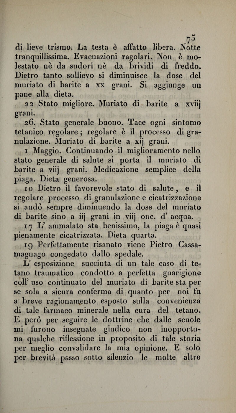 di lieve trismo. La testa è affatto libera. Notte tranquillissima. Evacuazioni ragolari. Non è mo¬ lestato nè da sudori nè da brividi di freddo. Dietro tanto sollievo si diminuisce la dose del muriato di barite a xx grani. Si aggiunge un pane alla dieta. 22 Stato migliore. Muriato di barite a xviij grani. 26. Stato generale buono. Tace ogni sintomo tetanico regolare ; regolare è il processo di gra¬ nulazione. Muriato di barite a xij grani. 1 Maggio. Continuando il miglioramento nello stato generale di salute si porta il muriato di barite a viij grani. Medicazione semplice della piaga. Dieta generosa. io Dietro il favorevole stato di salute, e il regolare processo di granulazione e cicatrizzazione si andò sempre diminuendo la dose del muriato di barite sino a iij grani in viij onc. d’ acqua. i] L’ ammalato sta benissimo, la piaga è quasi pienamente cicatrizzata. Dieta quarta. 19 Perfettamente risanato viene Pietro Cassa- magnago congedato dallo spedale. 1/ esposizione succinta di un tale caso di te¬ tano traumatico condotto a perfetta guarigione coll’ uso continuato del muriato di barite sta per se sola a sicura conferma di quanto per noi fu a breve ragionamento esposto sulla convenienza di tale farmaco minerale nella cura del tetano. E però per seguire le dottrine che dalle scuole mi furono insegnate giudico non inopportu¬ na qualche riflessione in proposito di tale storia per meglio convalidare la mia opinione. E solo per brevità passo sotto silenzio le molte altre