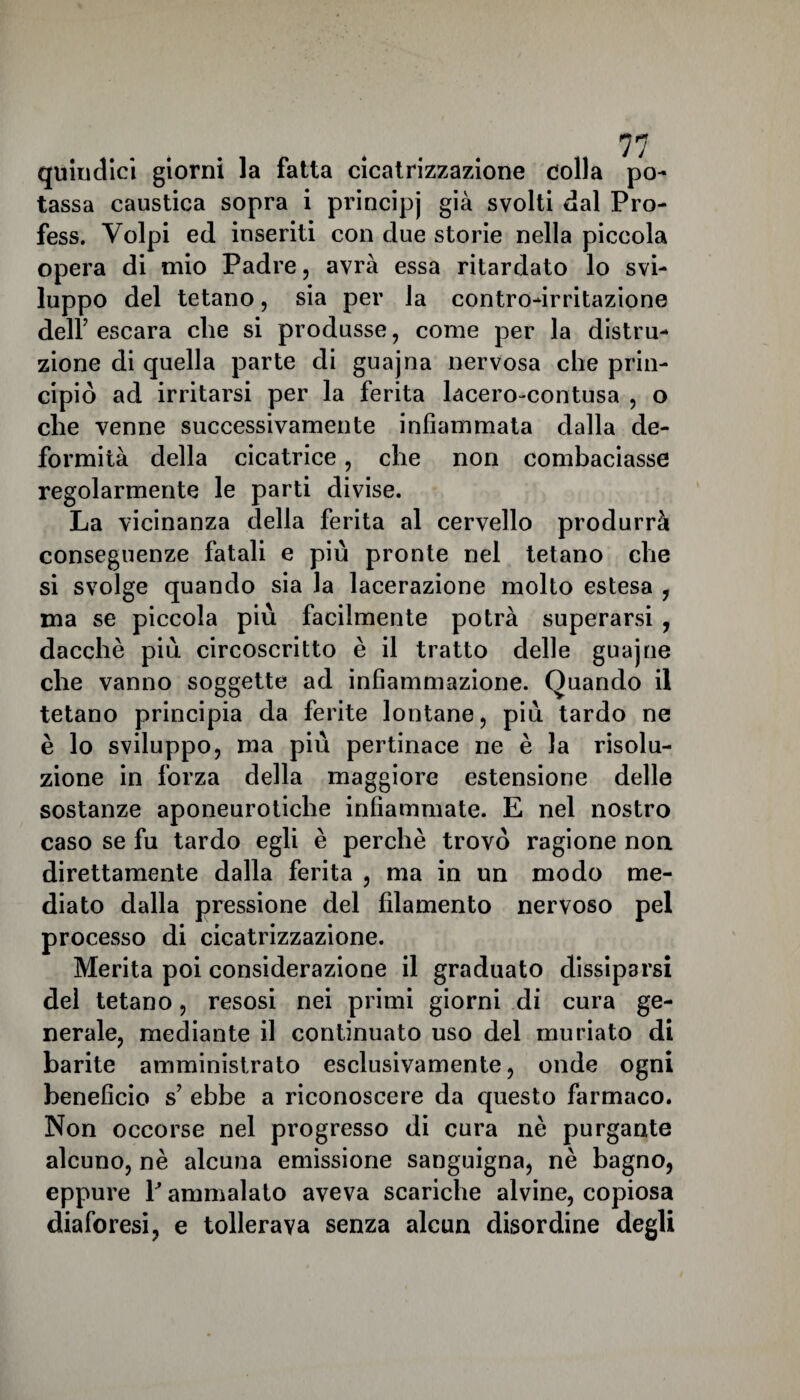 quindici giorni la fatta cicatrizzazione colla po¬ tassa caustica sopra i principj già svolti dal Pro- fess. Volpi ed inseriti con due storie nella piccola opera di mio Padre, avrà essa ritardato lo svi¬ luppo del tetano, sia per la contro-irritazione dell’ escara che si produsse, come per la distru¬ zione di quella parte di guajna nervosa che prin¬ cipiò ad irritarsi per la ferita lacero-contusa , o che venne successivamente infiammata dalla de¬ formità della cicatrice, che non combaciasse regolarmente le parti divise. La vicinanza della ferita al cervello produrrà conseguenze fatali e più pronte nel tetano che si svolge quando sia la lacerazione molto estesa , ma se piccola più facilmente potrà superarsi , dacché più circoscritto è il tratto delle guajne che vanno soggette ad infiammazione. Quando il tetano principia da ferite lontane, più tardo ne è lo sviluppo, ma più pertinace ne è la risolu¬ zione in forza della maggiore estensione delle sostanze aponeurotiche infiammate. E nel nostro caso se fu tardo egli è perchè trovò ragione non direttamente dalla ferita , ma in un modo me¬ diato dalla pressione del filamento nervoso pel processo di cicatrizzazione. Merita poi considerazione il graduato dissiparsi dei tetano, resosi nei primi giorni di cura ge¬ nerale, mediante il continuato uso del muriato di barite amministrato esclusivamente, onde ogni beneficio s’ ebbe a riconoscere da questo farmaco. Non occorse nel progresso di cura nè purgante alcuno, nè alcuna emissione sanguigna, nè bagno, eppure ¥ ammalato aveva scariche alvine, copiosa diaforesi, e tollerava senza alcun disordine degli
