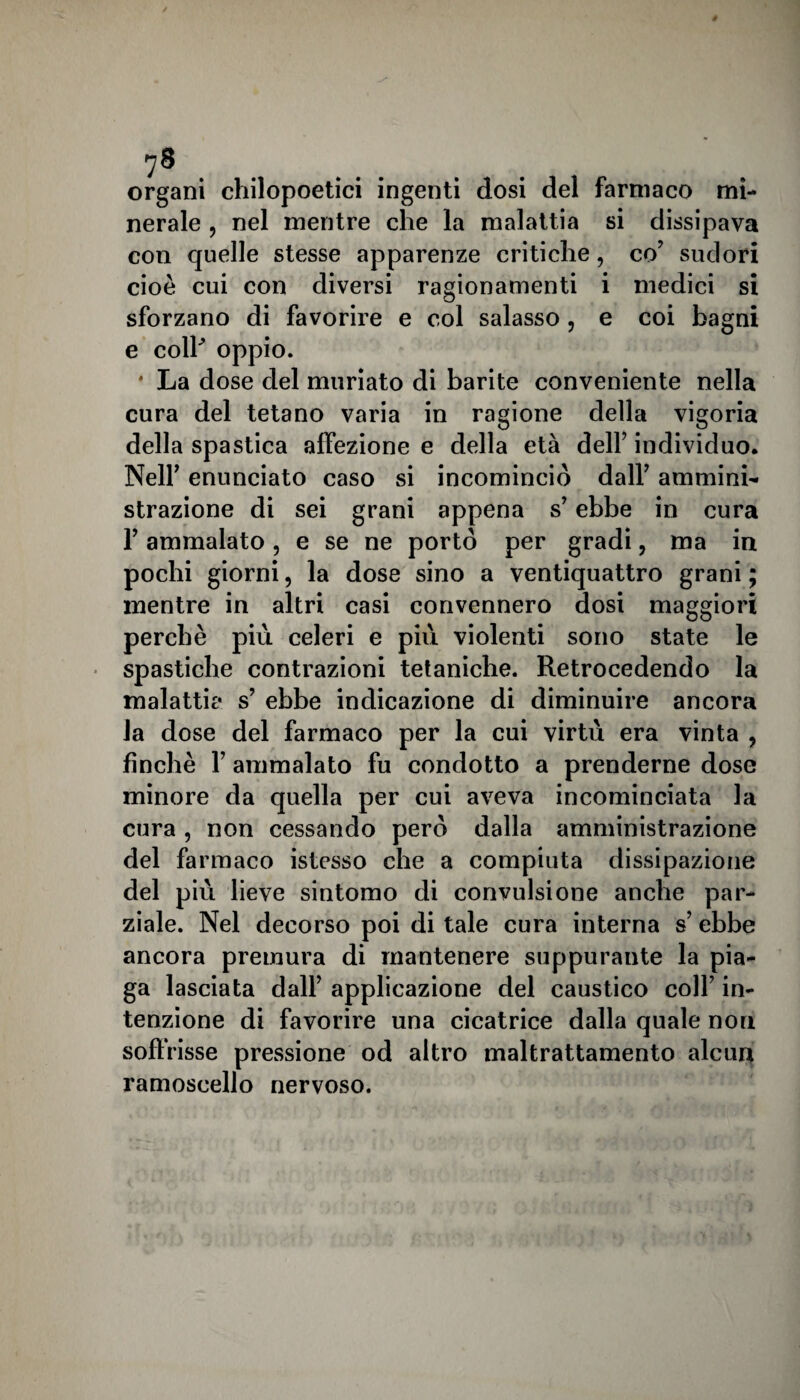 coi bagni organi chilopoetici ingenti dosi del farmaco mi¬ nerale , nel mentre che la malattia si dissipava con quelle stesse apparenze critiche, co’ sudori cioè cui con diversi ragionamenti i medici si sforzano di favorire e col salasso, e e coll' oppio. * La dose del muriato di barite conveniente nella cura del tetano varia in ragione della vigoria della spastica affezione e della età dell’ individuo. Nell’ enunciato caso si incominciò dall’ ammini¬ strazione di sei grani appena s’ebbe in cura l’ammalato, e se ne portò per gradi, ma in pochi giorni, la dose sino a ventiquattro grani ; mentre in altri casi convennero dosi maggiori perchè più celeri e più violenti sono state le spastiche contrazioni tetaniche. Retrocedendo la malattie s’ ebbe indicazione di diminuire ancora la dose del farmaco per la cui virtù era vinta , finché F ammalato fu condotto a prenderne dose minore da quella per cui aveva incominciata la cura, non cessando però dalla amministrazione del farmaco istcsso che a compiuta dissipazione del più lieve sintomo di convulsione anche par¬ ziale. Nel decorso poi di tale cura interna s’ebbe ancora premura di mantenere suppurante la pia¬ ga lasciata dall’ applicazione del caustico coll’ in¬ tenzione di favorire una cicatrice dalla quale non soffrisse pressione od altro maltrattamento alcuq ramoscello nervoso.