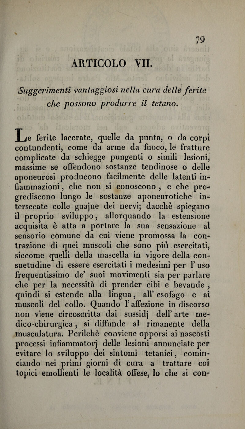 19 ARTICOLO VII. Suggerimenti vantaggiosi nella cura delle ferite che possono produrre il tetano. Le ferite lacerate, quelle da punta, o da corpi contundenti, come da arme da fuoco, le fratture complicate da schiegge pungenti o simili lesioni, massime se offendono sostanze tendinose o delle aponeurosi producono facilmente delle latenti in¬ fiammazioni , che non si conoscono , e che pro¬ grediscono lungo le sostanze aponeurotiche in¬ tersecate colle guajne dei nervi; dacché spiegano il proprio sviluppo, allorquando la estensione acquisita è atta a portare la sua sensazione al sensorio comune da cui viene promossa la con¬ trazione di quei muscoli che sono più esercitati, siccome quelli della mascella in vigore della con¬ suetudine di essere esercitati i medesimi per 1’ uso frequentissimo de’ suoi movimenti sia per parlare che per la necessità di prender cibi e bevande , quindi si estende alla lingua, all’ esofago e ai muscoli del collo. Quando l’affezione indiscorso non viene circoscritta dai sussidj dell’ arte me¬ dico-chirurgica , si diffunde al rimanente della musculatura. Perilchè conviene opporsi ai nascosti processi infiammato!'] delle lesioni annunciate per evitare lo sviluppo dei sintomi tetanici, comin¬ ciando nei primi giorni di cura a trattare coi topici emollienti le località offese, lo che si con-
