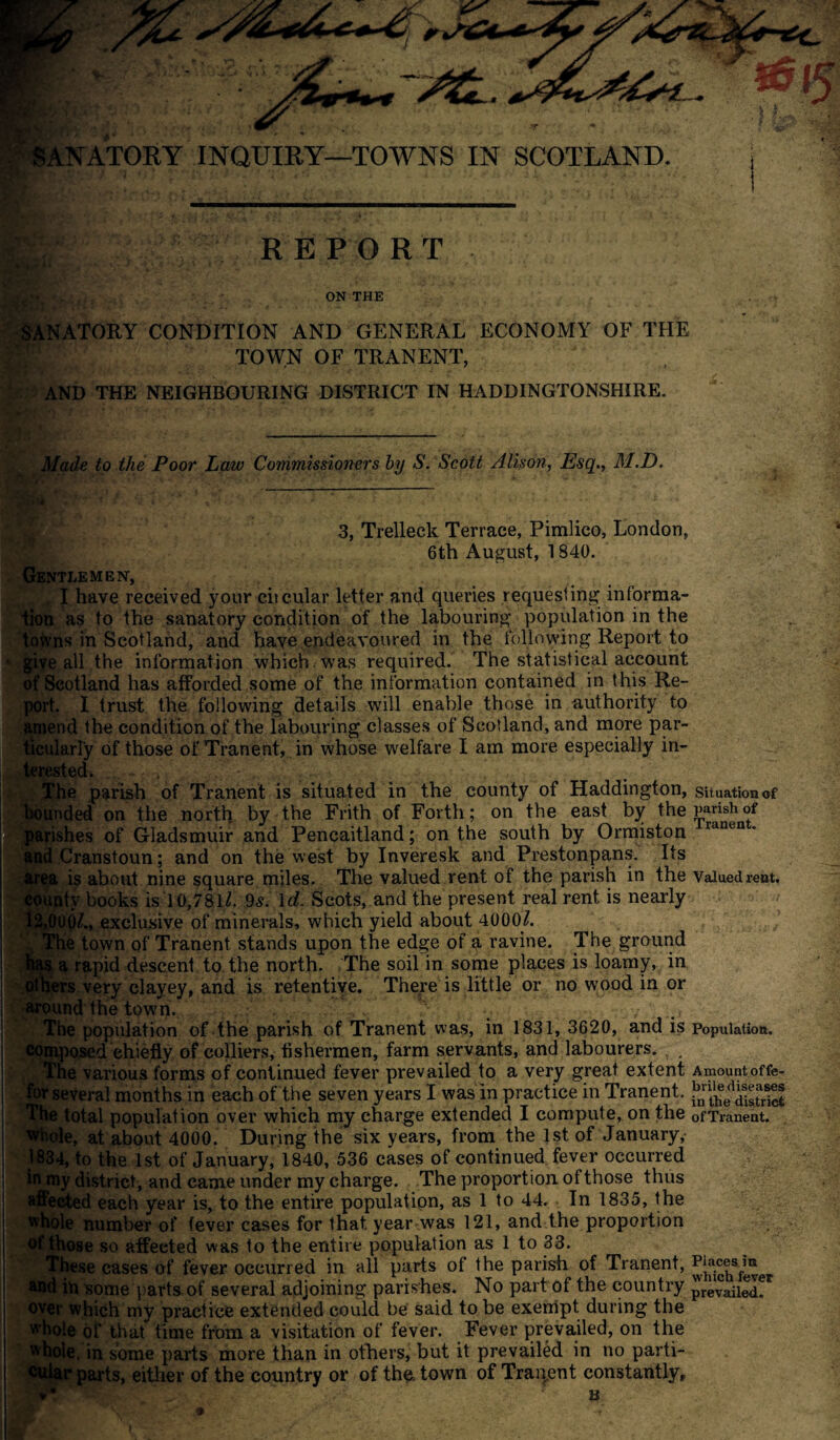 .A Blr* SANATORY INQUIRY—TOWNS IN SCOTLAND. REPORT jjLtj, ON THE SANATORY CONDITION AND GENERAL ECONOMY OF THE TOWN OF TRANENT, AND THE NEIGHBOURING DISTRICT IN HADDINGTONSHIRE. Made to the Poor Law Commissioners by S. Scott Alison, Esq., M.D. 0 3, Trelleck Terrace, Pimlico, London, 6th August, 1840. Gentlemen, I have received your citcular letter and queries requesting informa¬ tion as to the sanatory condition of the labouring population in the towns in Scotland, and have endeavoured in the following Report to 1 give all the information which. was required. The statistical account of Scotland has afforded some of the information contained in this Re¬ port. I trust the following details will enable those in authority to amend the condition of the labouring classes of Scotland, and more par¬ ticularly of those of Tranent, in whose welfare I am more especially in- ted. parish of Tranent is situated in the county of Haddington, ed on the north by the Frith of Forth; on the east by the ishes of Gladsmuir and Pencaitland; on the south by Ormiston Cranstoun; and on the west by Inveresk and Prestonpans. Its is about nine square miles. The valued rent of the parish in the ity books is 10,78ll. 9s. Id. Scots, and the present real rent is nearly 01., exclusive of minerals, which yield about 4000^. e town of Tranent stands upon the edge of a ravine. The ground a rapid descent to the north. The soil in some places is loamy, in rs very clayey, and is retentive. There is little or no wood in or the town. The population of the parish of Tranent was, in 1831, 3620, and is composed chiefly of colliers, fishermen, farm servants, and labourers. The various forms of continued fever prevailed to a very great extent for several months in each of the seven years I was in practice in Tranent. The total population over which my charge extended I compute, on the whole, at about 4000. During the six years, from the 1st of January, 1834, to the 1st of January, 1840, 536 cases of continued fever occurred in my district, and came under my charge. The proportion ot those thus affected each year is, to the entire population, as 1 to 44. In 1835, the whole number of fever cases for that year was 121, and the proportion of those so affected was to the entire population as 1 to 33. These cases of fever occurred in all parts of the parish of Tranent, and in some parts of several adjoining parishes. No part of the country over which my practice extended could be said to be exempt during the whole of that time from a visitation of fever. Fever prevailed, on the whole, in some parts more than in others, but it prevailed in no parti- ts, either of the country or of th$ town of Tranent constantly. Situation of parish of Tranent. Valued rent. Population. Amount of fe¬ brile diseases in the district of Tranent. Places in which fever prevailed.